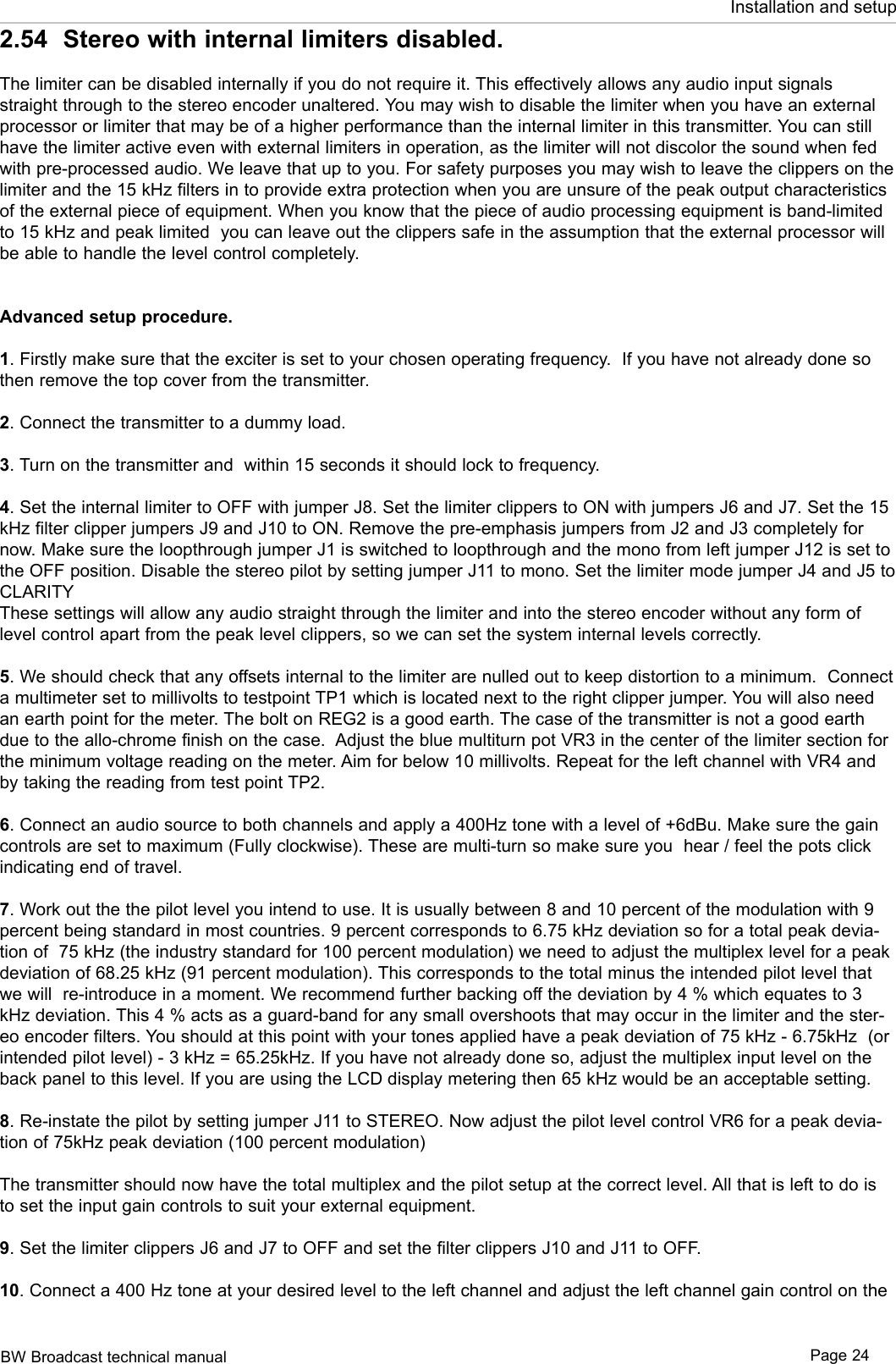 BW Broadcast technical manual Page 24Installation and setup2.54  Stereo with internal limiters disabled.The limiter can be disabled internally if you do not require it. This effectively allows any audio input signals straight through to the stereo encoder unaltered. You may wish to disable the limiter when you have an external processor or limiter that may be of a higher performance than the internal limiter in this transmitter. You can still have the limiter active even with external limiters in operation, as the limiter will not discolor the sound when fed with pre-processed audio. We leave that up to you. For safety purposes you may wish to leave the clippers on the limiter and the 15 kHz filters in to provide extra protection when you are unsure of the peak output characteristics of the external piece of equipment. When you know that the piece of audio processing equipment is band-limited to 15 kHz and peak limited  you can leave out the clippers safe in the assumption that the external processor will be able to handle the level control completely. Advanced setup procedure. 1. Firstly make sure that the exciter is set to your chosen operating frequency.  If you have not already done so then remove the top cover from the transmitter.2. Connect the transmitter to a dummy load.3. Turn on the transmitter and  within 15 seconds it should lock to frequency.4. Set the internal limiter to OFF with jumper J8. Set the limiter clippers to ON with jumpers J6 and J7. Set the 15 kHz filter clipper jumpers J9 and J10 to ON. Remove the pre-emphasis jumpers from J2 and J3 completely for now. Make sure the loopthrough jumper J1 is switched to loopthrough and the mono from left jumper J12 is set to the OFF position. Disable the stereo pilot by setting jumper J11 to mono. Set the limiter mode jumper J4 and J5 to CLARITYThese settings will allow any audio straight through the limiter and into the stereo encoder without any form of level control apart from the peak level clippers, so we can set the system internal levels correctly.5. We should check that any offsets internal to the limiter are nulled out to keep distortion to a minimum.  Connect a multimeter set to millivolts to testpoint TP1 which is located next to the right clipper jumper. You will also need an earth point for the meter. The bolt on REG2 is a good earth. The case of the transmitter is not a good earth due to the allo-chrome finish on the case.  Adjust the blue multiturn pot VR3 in the center of the limiter section for the minimum voltage reading on the meter. Aim for below 10 millivolts. Repeat for the left channel with VR4 and by taking the reading from test point TP2.  6. Connect an audio source to both channels and apply a 400Hz tone with a level of +6dBu. Make sure the gain controls are set to maximum (Fully clockwise). These are multi-turn so make sure you  hear / feel the pots click indicating end of travel.7. Work out the the pilot level you intend to use. It is usually between 8 and 10 percent of the modulation with 9 percent being standard in most countries. 9 percent corresponds to 6.75 kHz deviation so for a total peak devia-tion of  75 kHz (the industry standard for 100 percent modulation) we need to adjust the multiplex level for a peak deviation of 68.25 kHz (91 percent modulation). This corresponds to the total minus the intended pilot level that we will  re-introduce in a moment. We recommend further backing off the deviation by 4 % which equates to 3 kHz deviation. This 4 % acts as a guard-band for any small overshoots that may occur in the limiter and the ster-eo encoder filters. You should at this point with your tones applied have a peak deviation of 75 kHz - 6.75kHz  (or intended pilot level) - 3 kHz = 65.25kHz. If you have not already done so, adjust the multiplex input level on the back panel to this level. If you are using the LCD display metering then 65 kHz would be an acceptable setting.8. Re-instate the pilot by setting jumper J11 to STEREO. Now adjust the pilot level control VR6 for a peak devia-tion of 75kHz peak deviation (100 percent modulation)The transmitter should now have the total multiplex and the pilot setup at the correct level. All that is left to do is to set the input gain controls to suit your external equipment.9. Set the limiter clippers J6 and J7 to OFF and set the filter clippers J10 and J11 to OFF.  10. Connect a 400 Hz tone at your desired level to the left channel and adjust the left channel gain control on the 