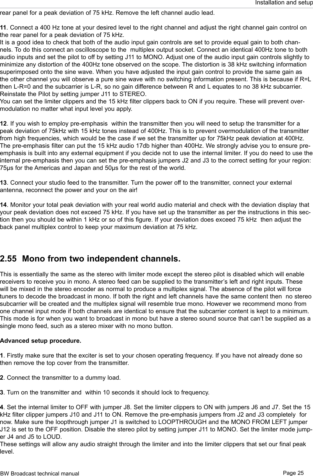 BW Broadcast technical manual Page 25Installation and setuprear panel for a peak deviation of 75 kHz. Remove the left channel audio lead.11. Connect a 400 Hz tone at your desired level to the right channel and adjust the right channel gain control on the rear panel for a peak deviation of 75 kHz.It is a good idea to check that both of the audio input gain controls are set to provide equal gain to both chan-nels. To do this connect an oscilloscope to the  multiplex output socket. Connect an identical 400Hz tone to both audio inputs and set the pilot to off by setting J11 to MONO. Adjust one of the audio input gain controls slightly to minimize any distortion of the 400Hz tone observed on the scope. The distortion is 38 kHz switching information superimposed onto the sine wave. When you have adjusted the input gain control to provide the same gain as the other channel you will observe a pure sine wave with no switching information present. This is because if R=L then L-R=0 and the subcarrier is L-R, so no gain difference between R and L equates to no 38 kHz subcarrier. Reinstate the Pilot by setting jumper J11 to STEREO.You can set the limiter clippers and the 15 kHz filter clippers back to ON if you require. These will prevent over-modulation no matter what input level you apply. 12. If you wish to employ pre-emphasis  within the transmitter then you will need to setup the transmitter for a peak deviation of 75kHz with 15 kHz tones instead of 400Hz. This is to prevent overmodulation of the transmitter from high frequencies, which would be the case if we set the transmitter up for 75kHz peak deviation at 400Hz. The pre-emphasis filter can put the 15 kHz audio 17db higher than 400Hz. We strongly advise you to ensure pre-emphasis is built into any external equipment if you decide not to use the internal limiter. If you do need to use the internal pre-emphasis then you can set the pre-emphasis jumpers J2 and J3 to the correct setting for your region: 75µs for the Americas and Japan and 50µs for the rest of the world.13. Connect your studio feed to the transmitter. Turn the power off to the transmitter, connect your external  antenna, reconnect the power and your on the air!14. Monitor your total peak deviation with your real world audio material and check with the deviation display that your peak deviation does not exceed 75 kHz. If you have set up the transmitter as per the instructions in this sec-tion then you should be within 1 kHz or so of this figure. If your deviation does exceed 75 kHz  then adjust the back panel multiplex control to keep your maximum deviation at 75 kHz.2.55  Mono from two independent channels.This is essentially the same as the stereo with limiter mode except the stereo pilot is disabled which will enable receivers to receive you in mono. A stereo feed can be supplied to the transmitter’s left and right inputs. These will be mixed in the stereo encoder as normal to produce a multiplex signal. The absence of the pilot will force tuners to decode the broadcast in mono. If both the right and left channels have the same content then  no stereo subcarrier will be created and the multiplex signal will resemble true mono. However we recommend mono from one channel input mode if both channels are identical to ensure that the subcarrier content is kept to a minimum. This mode is for when you want to broadcast in mono but have a stereo sound source that can’t be supplied as a single mono feed, such as a stereo mixer with no mono button.Advanced setup procedure. 1. Firstly make sure that the exciter is set to your chosen operating frequency. If you have not already done so then remove the top cover from the transmitter.2. Connect the transmitter to a dummy load.3. Turn on the transmitter and  within 10 seconds it should lock to frequency.4. Set the internal limiter to OFF with jumper J8. Set the limiter clippers to ON with jumpers J6 and J7. Set the 15 kHz filter clipper jumpers J10 and J11 to ON. Remove the pre-emphasis jumpers from J2 and J3 completely  for now. Make sure the loopthrough jumper J1 is switched to LOOPTHROUGH and the MONO FROM LEFT jumper J12 is set to the OFF position. Disable the stereo pilot by setting jumper J11 to MONO. Set the limiter mode jump-er J4 and J5 to LOUD.These settings will allow any audio straight through the limiter and into the limiter clippers that set our final peak level. 