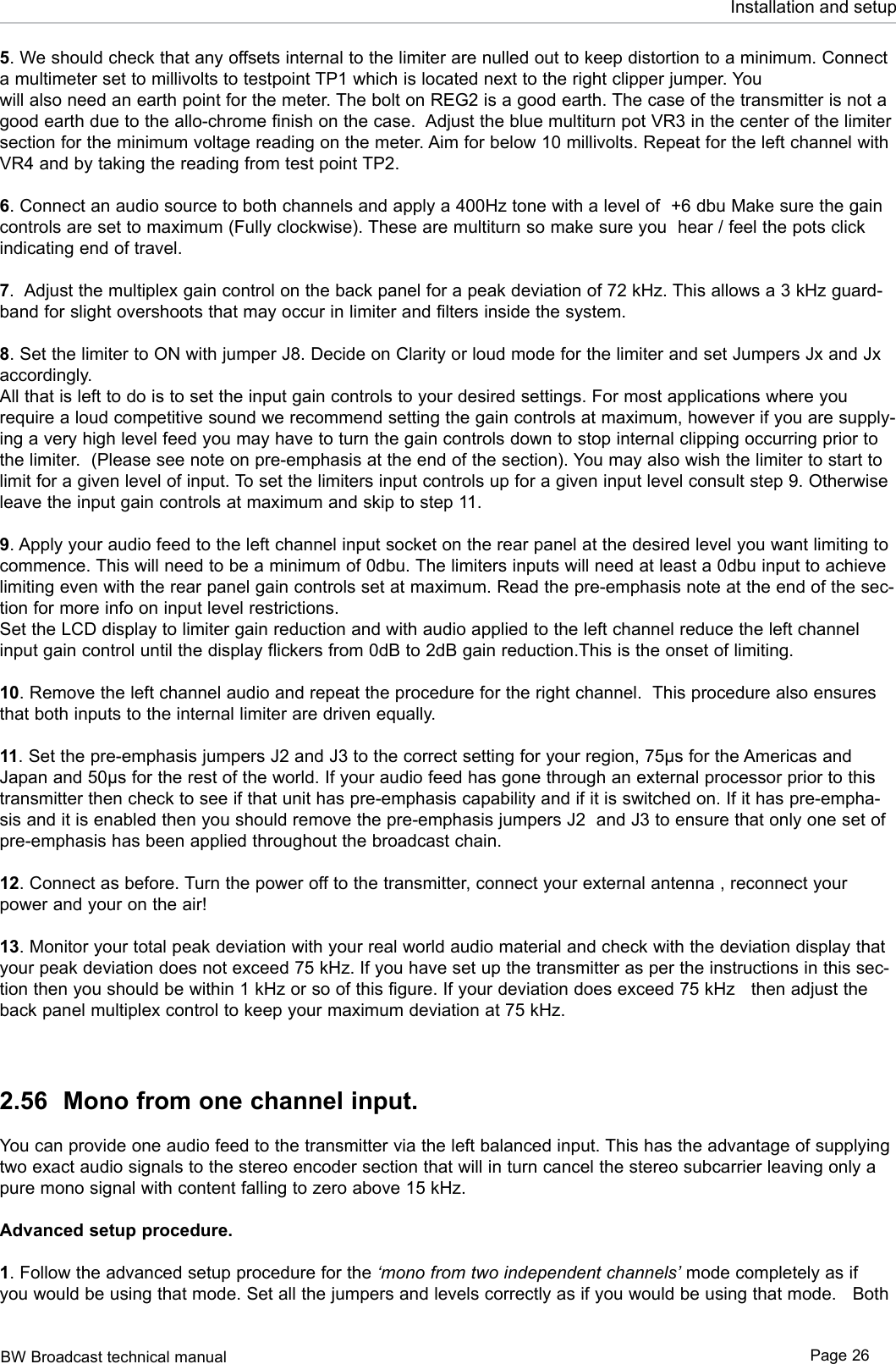 BW Broadcast technical manual Page 26Installation and setup5. We should check that any offsets internal to the limiter are nulled out to keep distortion to a minimum. Connect a multimeter set to millivolts to testpoint TP1 which is located next to the right clipper jumper. You will also need an earth point for the meter. The bolt on REG2 is a good earth. The case of the transmitter is not a good earth due to the allo-chrome finish on the case.  Adjust the blue multiturn pot VR3 in the center of the limiter section for the minimum voltage reading on the meter. Aim for below 10 millivolts. Repeat for the left channel with VR4 and by taking the reading from test point TP2.6. Connect an audio source to both channels and apply a 400Hz tone with a level of  +6 dbu Make sure the gain controls are set to maximum (Fully clockwise). These are multiturn so make sure you  hear / feel the pots click indicating end of travel.7.  Adjust the multiplex gain control on the back panel for a peak deviation of 72 kHz. This allows a 3 kHz guard-band for slight overshoots that may occur in limiter and filters inside the system.8. Set the limiter to ON with jumper J8. Decide on Clarity or loud mode for the limiter and set Jumpers Jx and Jx accordingly. All that is left to do is to set the input gain controls to your desired settings. For most applications where you require a loud competitive sound we recommend setting the gain controls at maximum, however if you are supply-ing a very high level feed you may have to turn the gain controls down to stop internal clipping occurring prior to the limiter.  (Please see note on pre-emphasis at the end of the section). You may also wish the limiter to start to limit for a given level of input. To set the limiters input controls up for a given input level consult step 9. Otherwise leave the input gain controls at maximum and skip to step 11.9. Apply your audio feed to the left channel input socket on the rear panel at the desired level you want limiting to commence. This will need to be a minimum of 0dbu. The limiters inputs will need at least a 0dbu input to achieve limiting even with the rear panel gain controls set at maximum. Read the pre-emphasis note at the end of the sec-tion for more info on input level restrictions. Set the LCD display to limiter gain reduction and with audio applied to the left channel reduce the left channel input gain control until the display flickers from 0dB to 2dB gain reduction.This is the onset of limiting. 10. Remove the left channel audio and repeat the procedure for the right channel.  This procedure also ensures that both inputs to the internal limiter are driven equally.11. Set the pre-emphasis jumpers J2 and J3 to the correct setting for your region, 75µs for the Americas and Japan and 50µs for the rest of the world. If your audio feed has gone through an external processor prior to this transmitter then check to see if that unit has pre-emphasis capability and if it is switched on. If it has pre-empha-sis and it is enabled then you should remove the pre-emphasis jumpers J2  and J3 to ensure that only one set of pre-emphasis has been applied throughout the broadcast chain. 12. Connect as before. Turn the power off to the transmitter, connect your external antenna , reconnect your power and your on the air!13. Monitor your total peak deviation with your real world audio material and check with the deviation display that your peak deviation does not exceed 75 kHz. If you have set up the transmitter as per the instructions in this sec-tion then you should be within 1 kHz or so of this figure. If your deviation does exceed 75 kHz   then adjust the back panel multiplex control to keep your maximum deviation at 75 kHz. 2.56  Mono from one channel input.You can provide one audio feed to the transmitter via the left balanced input. This has the advantage of supplying two exact audio signals to the stereo encoder section that will in turn cancel the stereo subcarrier leaving only a pure mono signal with content falling to zero above 15 kHz.Advanced setup procedure. 1. Follow the advanced setup procedure for the ‘mono from two independent channels’ mode completely as if you would be using that mode. Set all the jumpers and levels correctly as if you would be using that mode.   Both 