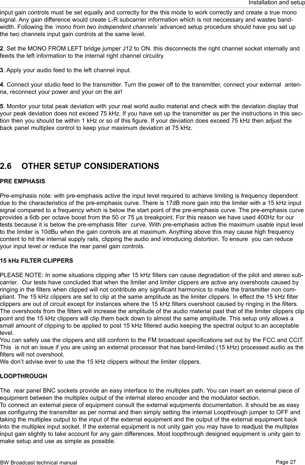 BW Broadcast technical manual Page 27Installation and setupinput gain controls must be set equally and correctly for the this mode to work correctly and create a true mono signal. Any gain difference would create L-R subcarrier information which is not neccessary and wastes band-width. Following the ‘mono from two independent channels’ advanced setup procedure should have you set up the two channels input gain controls at the same level.2. Set the MONO FROM LEFT bridge jumper J12 to ON. this disconnects the right channel socket internally and feeds the left information to the internal right channel circuitry.3. Apply your audio feed to the left channel input.4. Connect your studio feed to the transmitter. Turn the power off to the transmitter, connect your external  anten-na, reconnect your power and your on the air!5. Monitor your total peak deviation with your real world audio material and check with the deviation display that your peak deviation does not exceed 75 kHz. If you have set up the transmitter as per the instructions in this sec-tion then you should be within 1 kHz or so of this figure. If your deviation does exceed 75 kHz then adjust the back panel multiplex control to keep your maximum deviation at 75 kHz.2.6  OTHER SETUP CONSIDERATIONSPRE EMPHASISPre-emphasis note: with pre-emphasis active the input level required to achieve limiting is frequency dependent due to the characteristics of the pre-emphasis curve. There is 17dB more gain into the limiter with a 15 kHz input signal compared to a frequency which is below the start point of the pre-emphasis curve. The pre-emphasis curve provides a 6db per octave boost from the 50 or 75 µs breakpoint. For this reason we have used 400Hz for our tests because it is below the pre-emphasis filter  curve. With pre-emphasis active the maximum usable input level to the limiter is 10dBu when the gain controls are at maximum. Anything above this may cause high frequency content to hit the internal supply rails, clipping the audio and introducing distortion. To ensure  you can reduce your input level or reduce the rear panel gain controls.15 kHz FILTER CLIPPERSPLEASE NOTE: In some situations clipping after 15 kHz filters can cause degradation of the pilot and stereo sub-carrier.  Our tests have concluded that when the limiter and limiter clippers are active any overshoots caused by ringing in the filters when clipped will not contribute any significant harmonics to make the transmitter non com-pliant. The 15 kHz clippers are set to clip at the same amplitude as the limiter clippers. In effect the 15 kHz filter clippers are out of circuit except for instances where the 15 kHz filters overshoot caused by ringing in the filters. The overshoots from the filters will increase the amplitude of the audio material past that of the limiter clippers clip point and the 15 kHz clippers will clip them back down to almost the same amplitude. This setup only allows a small amount of clipping to be applied to post 15 kHz filtered audio keeping the spectral output to an acceptable level.You can safely use the clippers and still conform to the FM broadcast specifications set out by the FCC and CCIT. This  is not an issue if you are using an external processor that has band-limited (15 kHz) processed audio as the filters will not overshoot. We don’t advise ever to use the 15 kHz clippers without the limiter clippers.LOOPTHROUGHThe  rear panel BNC sockets provide an easy interface to the multiplex path. You can insert an external piece of equipment between the multiplex output of the internal stereo encoder and the modulator section.To connect an external piece of equipment consult the external equipments documentation. It should be as easy as configuring the transmitter as per normal and then simply setting the internal Loopthrough jumper to OFF and taking the multiplex output to the input of the external equipment and the output of the external equipment back into the multiplex input socket. If the external equipment is not unity gain you may have to readjust the multiplex input gain slightly to take account for any gain differences. Most loopthrough designed equipment is unity gain to make setup and use as simple as possible.