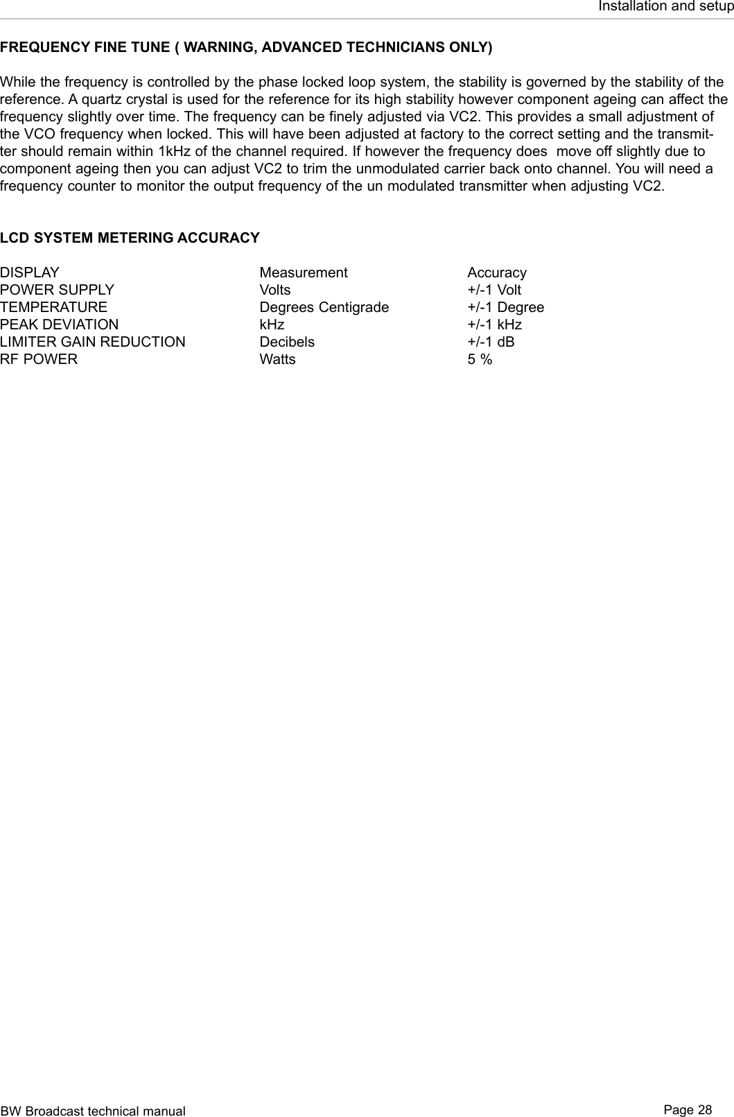 BW Broadcast technical manual Page 28Installation and setupFREQUENCY FINE TUNE ( WARNING, ADVANCED TECHNICIANS ONLY)While the frequency is controlled by the phase locked loop system, the stability is governed by the stability of the reference. A quartz crystal is used for the reference for its high stability however component ageing can affect the frequency slightly over time. The frequency can be finely adjusted via VC2. This provides a small adjustment of the VCO frequency when locked. This will have been adjusted at factory to the correct setting and the transmit-ter should remain within 1kHz of the channel required. If however the frequency does  move off slightly due to component ageing then you can adjust VC2 to trim the unmodulated carrier back onto channel. You will need a frequency counter to monitor the output frequency of the un modulated transmitter when adjusting VC2.LCD SYSTEM METERING ACCURACYDISPLAY        Measurement      AccuracyPOWER SUPPLY      Volts        +/-1 VoltTEMPERATURE      Degrees Centigrade    +/-1 Degree PEAK DEVIATION      kHz        +/-1 kHzLIMITER GAIN REDUCTION    Decibels      +/-1 dBRF POWER        Watts        5 %