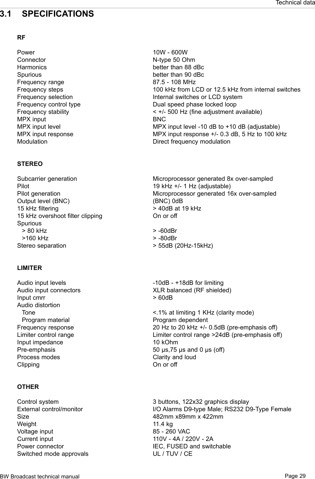 BW Broadcast technical manual Page 29Technical dataRF  PowerConnector Harmonics Spurious Frequency rangeFrequency steps Frequency selection Frequency control type Frequency stabilityMPX input MPX input level  MPX input response ModulationSTEREO  Subcarrier generation Pilot Pilot generation Output level (BNC)  15 kHz filtering 15 kHz overshoot filter clipping Spurious   &gt; 80 kHz    &gt;160 kHz Stereo separation LIMITER  Audio input levels Audio input connectors Input cmrr Audio distortion   Tone  Program materialFrequency responseLimiter control rangeInput impedance  Pre-emphasis  Process modes Clipping  OTHER  Control system External control/monitor Size Weight Voltage input Current input Power connector Switched mode approvals10W - 600WN-type 50 Ohm better than 88 dBc better than 90 dBc 87.5 - 108 MHz 100 kHz from LCD or 12.5 kHz from internal switchesInternal switches or LCD system Dual speed phase locked loop &lt; +/- 500 Hz (fine adjustment available) BNC MPX input level -10 dB to +10 dB (adjustable)MPX input response +/- 0.3 dB, 5 Hz to 100 kHz Direct frequency modulation Microprocessor generated 8x over-sampled 19 kHz +/- 1 Hz (adjustable) Microprocessor generated 16x over-sampled (BNC) 0dB &gt; 40dB at 19 kHz On or off &gt; -60dBr &gt; -80dBr &gt; 55dB (20Hz-15kHz) -10dB - +18dB for limiting XLR balanced (RF shielded) &gt; 60dB &lt;.1% at limiting 1 KHz (clarity mode)Program dependent20 Hz to 20 kHz +/- 0.5dB (pre-emphasis off) Limiter control range &gt;24dB (pre-emphasis off) 10 kOhm 50 µs,75 µs and 0 µs (off) Clarity and loud On or off 3 buttons, 122x32 graphics display I/O Alarms D9-type Male; RS232 D9-Type Female482mm x89mm x 422mm 11.4 kg 85 - 260 VAC 110V - 4A / 220V - 2A IEC, FUSED and switchable UL / TUV / CE 3.1  SPECIFICATIONS