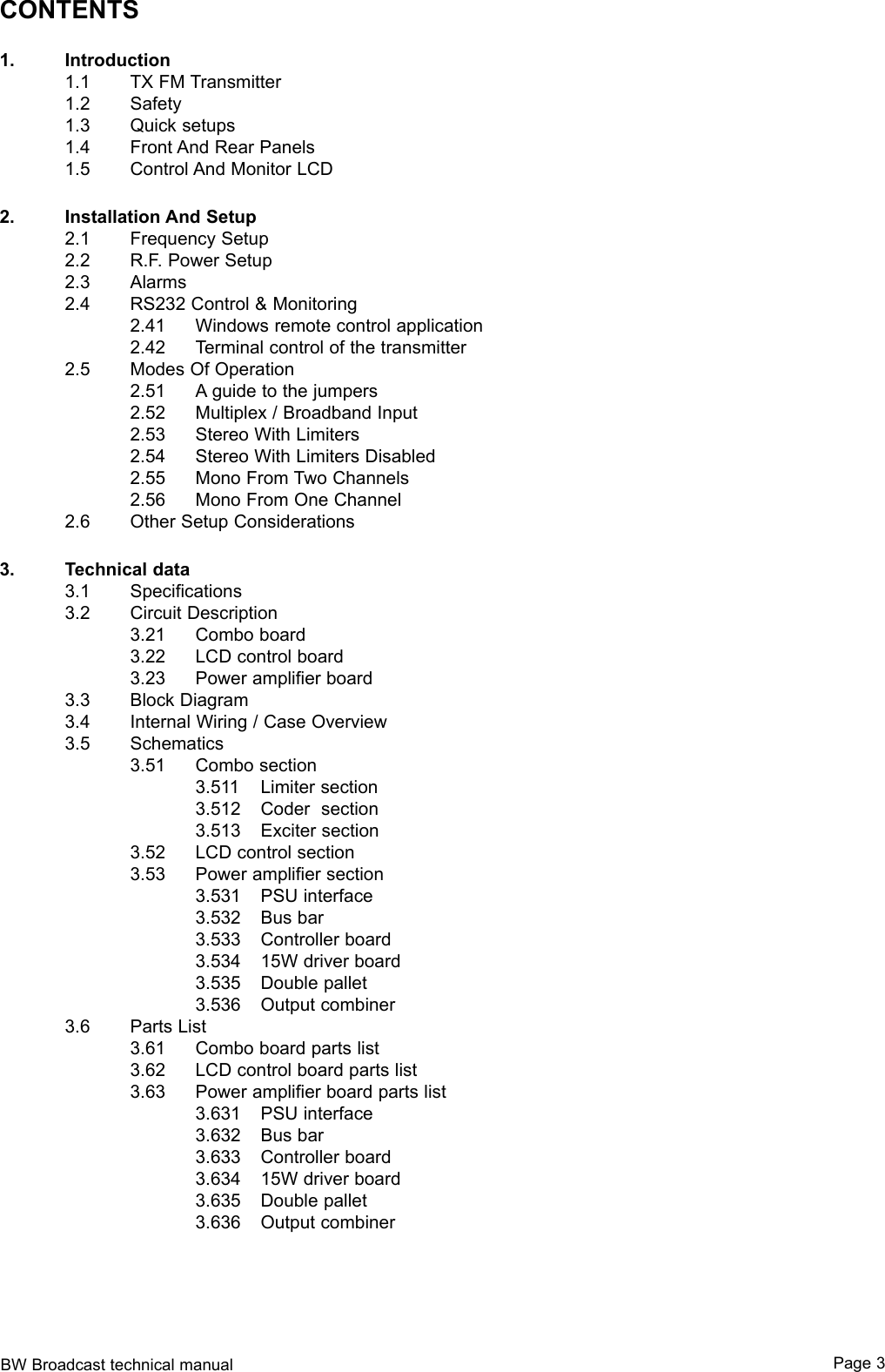 BW Broadcast technical manual Page 3CONTENTS1.  Introduction  1.1  TX FM Transmitter  1.2  Safety  1.3  Quick setups  1.4  Front And Rear Panels  1.5  Control And Monitor LCD2.  Installation And Setup  2.1  Frequency Setup  2.2  R.F. Power Setup  2.3  Alarms  2.4  RS232 Control &amp; Monitoring    2.41  Windows remote control application     2.42  Terminal control of the transmitter  2.5  Modes Of Operation    2.51  A guide to the jumpers    2.52  Multiplex / Broadband Input    2.53  Stereo With Limiters     2.54  Stereo With Limiters Disabled    2.55  Mono From Two Channels    2.56  Mono From One Channel  2.6  Other Setup Considerations3.  Technical data  3.1  Specifications  3.2  Circuit Description    3.21  Combo board    3.22  LCD control board    3.23  Power amplifier board  3.3  Block Diagram  3.4  Internal Wiring / Case Overview  3.5  Schematics    3.51  Combo section      3.511  Limiter section      3.512  Coder  section      3.513  Exciter section    3.52  LCD control section    3.53  Power amplifier section      3.531  PSU interface      3.532  Bus bar      3.533  Controller board      3.534  15W driver board      3.535  Double pallet      3.536  Output combiner  3.6  Parts List    3.61  Combo board parts list    3.62  LCD control board parts list    3.63  Power amplifier board parts list      3.631  PSU interface      3.632  Bus bar      3.633  Controller board      3.634  15W driver board      3.635  Double pallet      3.636  Output combiner 