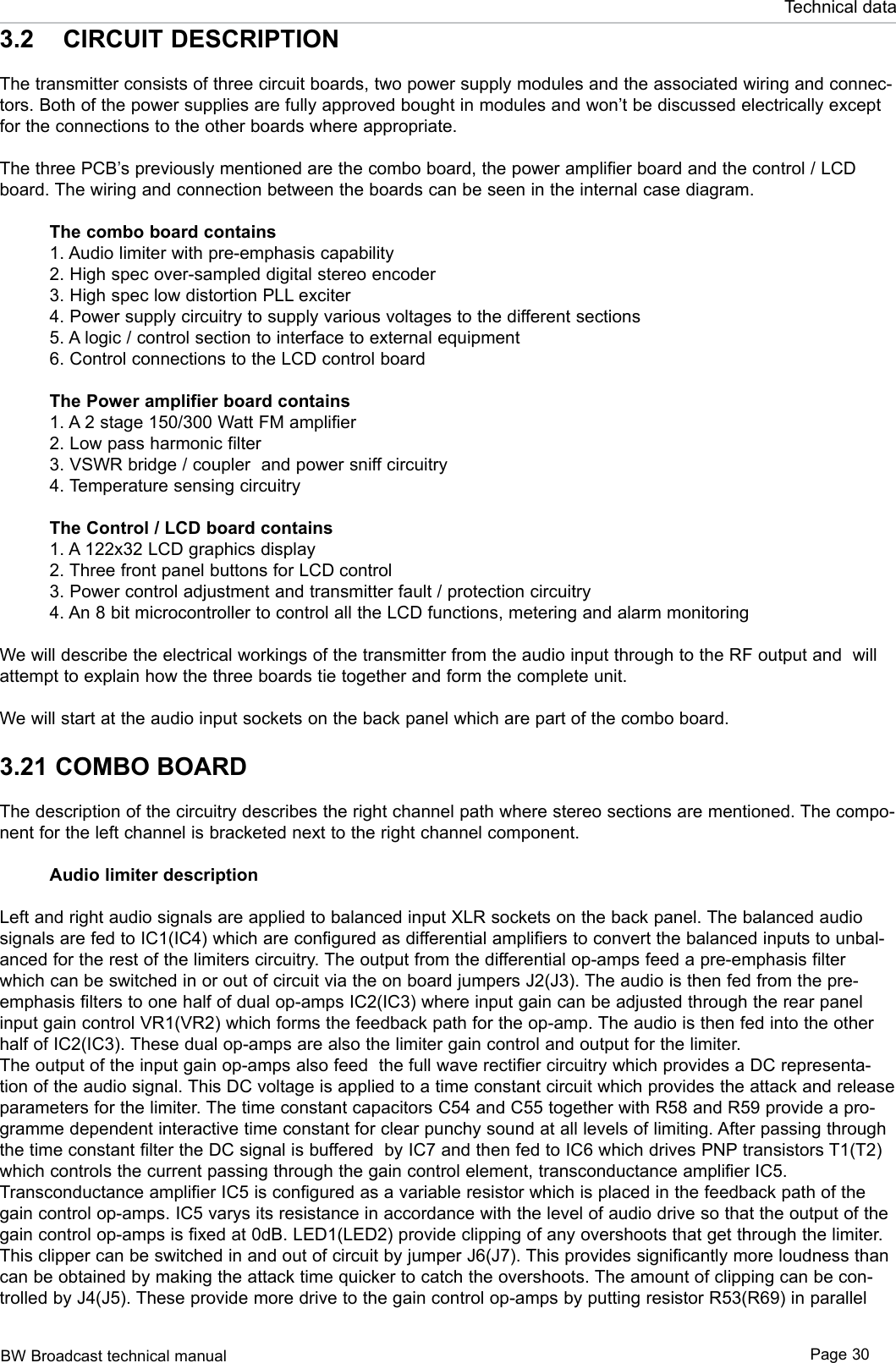 BW Broadcast technical manual Page 30Technical data3.2  CIRCUIT DESCRIPTIONThe transmitter consists of three circuit boards, two power supply modules and the associated wiring and connec-tors. Both of the power supplies are fully approved bought in modules and won’t be discussed electrically except for the connections to the other boards where appropriate.The three PCB’s previously mentioned are the combo board, the power amplifier board and the control / LCD board. The wiring and connection between the boards can be seen in the internal case diagram.The combo board contains1. Audio limiter with pre-emphasis capability 2. High spec over-sampled digital stereo encoder3. High spec low distortion PLL exciter4. Power supply circuitry to supply various voltages to the different sections5. A logic / control section to interface to external equipment6. Control connections to the LCD control boardThe Power amplifier board contains1. A 2 stage 150/300 Watt FM amplifier2. Low pass harmonic filter3. VSWR bridge / coupler  and power sniff circuitry4. Temperature sensing circuitryThe Control / LCD board contains1. A 122x32 LCD graphics display2. Three front panel buttons for LCD control3. Power control adjustment and transmitter fault / protection circuitry4. An 8 bit microcontroller to control all the LCD functions, metering and alarm monitoringWe will describe the electrical workings of the transmitter from the audio input through to the RF output and  will attempt to explain how the three boards tie together and form the complete unit.We will start at the audio input sockets on the back panel which are part of the combo board.3.21 COMBO BOARDThe description of the circuitry describes the right channel path where stereo sections are mentioned. The compo-nent for the left channel is bracketed next to the right channel component.Audio limiter descriptionLeft and right audio signals are applied to balanced input XLR sockets on the back panel. The balanced audio signals are fed to IC1(IC4) which are configured as differential amplifiers to convert the balanced inputs to unbal-anced for the rest of the limiters circuitry. The output from the differential op-amps feed a pre-emphasis filter which can be switched in or out of circuit via the on board jumpers J2(J3). The audio is then fed from the pre-emphasis filters to one half of dual op-amps IC2(IC3) where input gain can be adjusted through the rear panel input gain control VR1(VR2) which forms the feedback path for the op-amp. The audio is then fed into the other half of IC2(IC3). These dual op-amps are also the limiter gain control and output for the limiter.The output of the input gain op-amps also feed  the full wave rectifier circuitry which provides a DC representa-tion of the audio signal. This DC voltage is applied to a time constant circuit which provides the attack and release parameters for the limiter. The time constant capacitors C54 and C55 together with R58 and R59 provide a pro-gramme dependent interactive time constant for clear punchy sound at all levels of limiting. After passing through the time constant filter the DC signal is buffered  by IC7 and then fed to IC6 which drives PNP transistors T1(T2) which controls the current passing through the gain control element, transconductance amplifier IC5. Transconductance amplifier IC5 is configured as a variable resistor which is placed in the feedback path of the gain control op-amps. IC5 varys its resistance in accordance with the level of audio drive so that the output of the gain control op-amps is fixed at 0dB. LED1(LED2) provide clipping of any overshoots that get through the limiter.This clipper can be switched in and out of circuit by jumper J6(J7). This provides significantly more loudness than can be obtained by making the attack time quicker to catch the overshoots. The amount of clipping can be con-trolled by J4(J5). These provide more drive to the gain control op-amps by putting resistor R53(R69) in parallel 