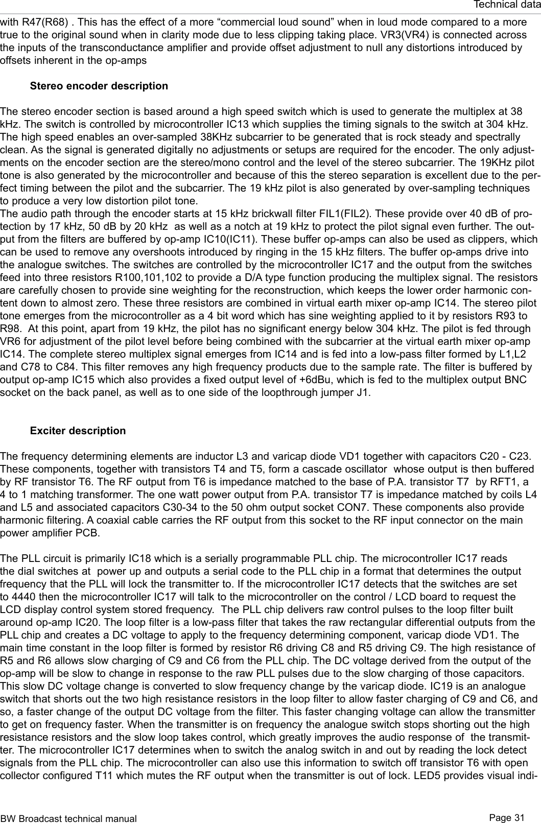 BW Broadcast technical manual Page 31Technical datawith R47(R68) . This has the effect of a more “commercial loud sound” when in loud mode compared to a more true to the original sound when in clarity mode due to less clipping taking place. VR3(VR4) is connected across the inputs of the transconductance amplifier and provide offset adjustment to null any distortions introduced by offsets inherent in the op-amps   Stereo encoder descriptionThe stereo encoder section is based around a high speed switch which is used to generate the multiplex at 38 kHz. The switch is controlled by microcontroller IC13 which supplies the timing signals to the switch at 304 kHz. The high speed enables an over-sampled 38KHz subcarrier to be generated that is rock steady and spectrally clean. As the signal is generated digitally no adjustments or setups are required for the encoder. The only adjust-ments on the encoder section are the stereo/mono control and the level of the stereo subcarrier. The 19KHz pilot tone is also generated by the microcontroller and because of this the stereo separation is excellent due to the per-fect timing between the pilot and the subcarrier. The 19 kHz pilot is also generated by over-sampling techniques to produce a very low distortion pilot tone. The audio path through the encoder starts at 15 kHz brickwall filter FIL1(FIL2). These provide over 40 dB of pro-tection by 17 kHz, 50 dB by 20 kHz  as well as a notch at 19 kHz to protect the pilot signal even further. The out-put from the filters are buffered by op-amp IC10(IC11). These buffer op-amps can also be used as clippers, which can be used to remove any overshoots introduced by ringing in the 15 kHz filters. The buffer op-amps drive into the analogue switches. The switches are controlled by the microcontroller IC17 and the output from the switches feed into three resistors R100,101,102 to provide a D/A type function producing the multiplex signal. The resistors are carefully chosen to provide sine weighting for the reconstruction, which keeps the lower order harmonic con-tent down to almost zero. These three resistors are combined in virtual earth mixer op-amp IC14. The stereo pilot tone emerges from the microcontroller as a 4 bit word which has sine weighting applied to it by resistors R93 to R98.  At this point, apart from 19 kHz, the pilot has no significant energy below 304 kHz. The pilot is fed through VR6 for adjustment of the pilot level before being combined with the subcarrier at the virtual earth mixer op-amp IC14. The complete stereo multiplex signal emerges from IC14 and is fed into a low-pass filter formed by L1,L2 and C78 to C84. This filter removes any high frequency products due to the sample rate. The filter is buffered by output op-amp IC15 which also provides a fixed output level of +6dBu, which is fed to the multiplex output BNC socket on the back panel, as well as to one side of the loopthrough jumper J1.Exciter descriptionThe frequency determining elements are inductor L3 and varicap diode VD1 together with capacitors C20 - C23. These components, together with transistors T4 and T5, form a cascade oscillator  whose output is then buffered by RF transistor T6. The RF output from T6 is impedance matched to the base of P.A. transistor T7  by RFT1, a 4 to 1 matching transformer. The one watt power output from P.A. transistor T7 is impedance matched by coils L4 and L5 and associated capacitors C30-34 to the 50 ohm output socket CON7. These components also provide harmonic filtering. A coaxial cable carries the RF output from this socket to the RF input connector on the main power amplifier PCB. The PLL circuit is primarily IC18 which is a serially programmable PLL chip. The microcontroller IC17 reads the dial switches at  power up and outputs a serial code to the PLL chip in a format that determines the output frequency that the PLL will lock the transmitter to. If the microcontroller IC17 detects that the switches are set to 4440 then the microcontroller IC17 will talk to the microcontroller on the control / LCD board to request the LCD display control system stored frequency.  The PLL chip delivers raw control pulses to the loop filter built around op-amp IC20. The loop filter is a low-pass filter that takes the raw rectangular differential outputs from the PLL chip and creates a DC voltage to apply to the frequency determining component, varicap diode VD1. The main time constant in the loop filter is formed by resistor R6 driving C8 and R5 driving C9. The high resistance of R5 and R6 allows slow charging of C9 and C6 from the PLL chip. The DC voltage derived from the output of the op-amp will be slow to change in response to the raw PLL pulses due to the slow charging of those capacitors. This slow DC voltage change is converted to slow frequency change by the varicap diode. IC19 is an analogue switch that shorts out the two high resistance resistors in the loop filter to allow faster charging of C9 and C6, and so, a faster change of the output DC voltage from the filter. This faster changing voltage can allow the transmitter to get on frequency faster. When the transmitter is on frequency the analogue switch stops shorting out the high resistance resistors and the slow loop takes control, which greatly improves the audio response of  the transmit-ter. The microcontroller IC17 determines when to switch the analog switch in and out by reading the lock detect signals from the PLL chip. The microcontroller can also use this information to switch off transistor T6 with open collector configured T11 which mutes the RF output when the transmitter is out of lock. LED5 provides visual indi-