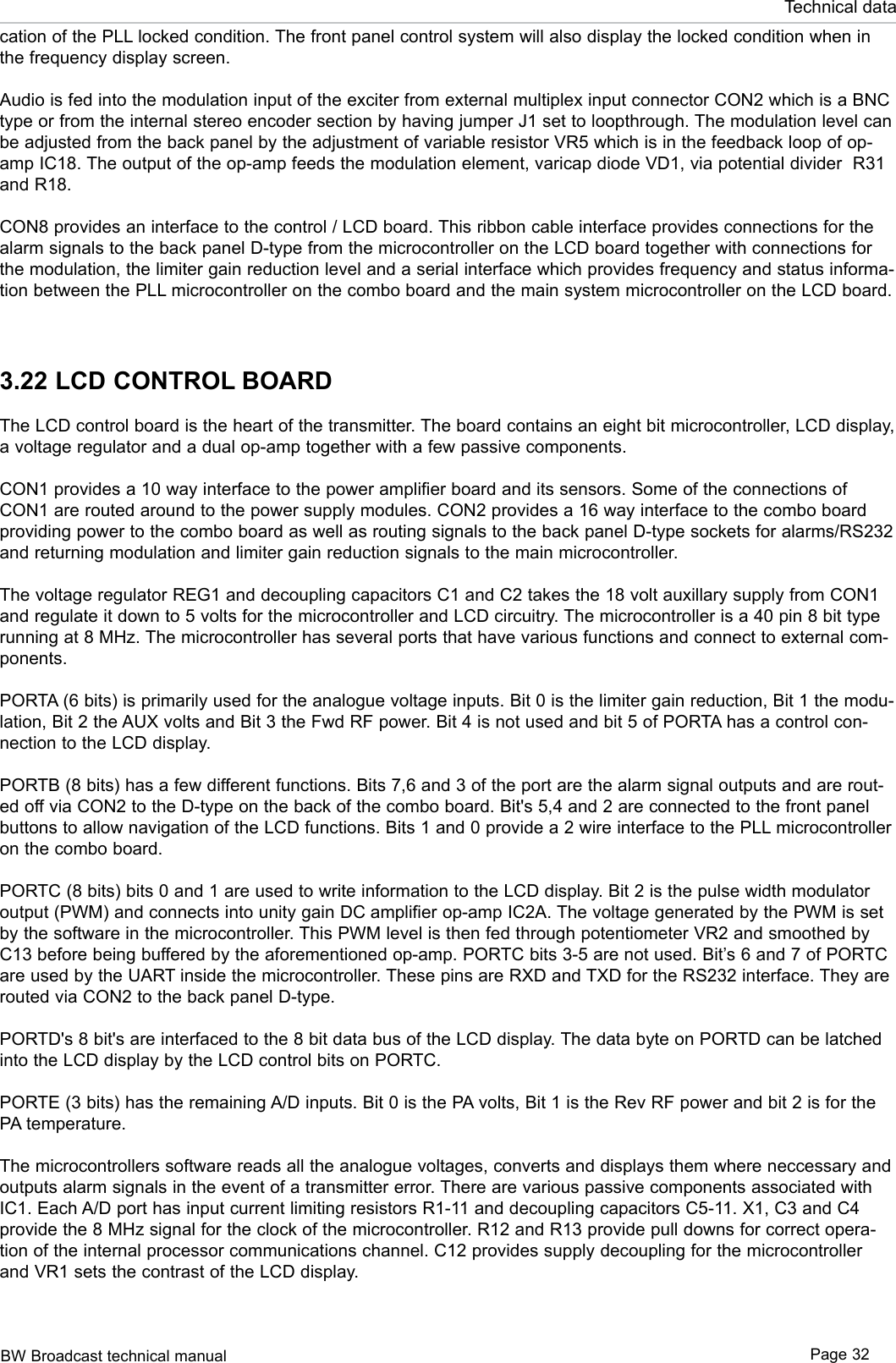 BW Broadcast technical manual Page 32Technical datacation of the PLL locked condition. The front panel control system will also display the locked condition when in the frequency display screen.Audio is fed into the modulation input of the exciter from external multiplex input connector CON2 which is a BNC type or from the internal stereo encoder section by having jumper J1 set to loopthrough. The modulation level can be adjusted from the back panel by the adjustment of variable resistor VR5 which is in the feedback loop of op-amp IC18. The output of the op-amp feeds the modulation element, varicap diode VD1, via potential divider  R31 and R18. CON8 provides an interface to the control / LCD board. This ribbon cable interface provides connections for the alarm signals to the back panel D-type from the microcontroller on the LCD board together with connections for the modulation, the limiter gain reduction level and a serial interface which provides frequency and status informa-tion between the PLL microcontroller on the combo board and the main system microcontroller on the LCD board. 3.22 LCD CONTROL BOARDThe LCD control board is the heart of the transmitter. The board contains an eight bit microcontroller, LCD display, a voltage regulator and a dual op-amp together with a few passive components. CON1 provides a 10 way interface to the power amplifier board and its sensors. Some of the connections of CON1 are routed around to the power supply modules. CON2 provides a 16 way interface to the combo board providing power to the combo board as well as routing signals to the back panel D-type sockets for alarms/RS232 and returning modulation and limiter gain reduction signals to the main microcontroller.The voltage regulator REG1 and decoupling capacitors C1 and C2 takes the 18 volt auxillary supply from CON1 and regulate it down to 5 volts for the microcontroller and LCD circuitry. The microcontroller is a 40 pin 8 bit type running at 8 MHz. The microcontroller has several ports that have various functions and connect to external com-ponents.PORTA (6 bits) is primarily used for the analogue voltage inputs. Bit 0 is the limiter gain reduction, Bit 1 the modu-lation, Bit 2 the AUX volts and Bit 3 the Fwd RF power. Bit 4 is not used and bit 5 of PORTA has a control con-nection to the LCD display. PORTB (8 bits) has a few different functions. Bits 7,6 and 3 of the port are the alarm signal outputs and are rout-ed off via CON2 to the D-type on the back of the combo board. Bit&apos;s 5,4 and 2 are connected to the front panel buttons to allow navigation of the LCD functions. Bits 1 and 0 provide a 2 wire interface to the PLL microcontroller on the combo board. PORTC (8 bits) bits 0 and 1 are used to write information to the LCD display. Bit 2 is the pulse width modulator output (PWM) and connects into unity gain DC amplifier op-amp IC2A. The voltage generated by the PWM is set by the software in the microcontroller. This PWM level is then fed through potentiometer VR2 and smoothed by C13 before being buffered by the aforementioned op-amp. PORTC bits 3-5 are not used. Bit’s 6 and 7 of PORTC are used by the UART inside the microcontroller. These pins are RXD and TXD for the RS232 interface. They are routed via CON2 to the back panel D-type. PORTD&apos;s 8 bit&apos;s are interfaced to the 8 bit data bus of the LCD display. The data byte on PORTD can be latched into the LCD display by the LCD control bits on PORTC. PORTE (3 bits) has the remaining A/D inputs. Bit 0 is the PA volts, Bit 1 is the Rev RF power and bit 2 is for the PA temperature.The microcontrollers software reads all the analogue voltages, converts and displays them where neccessary and outputs alarm signals in the event of a transmitter error. There are various passive components associated with IC1. Each A/D port has input current limiting resistors R1-11 and decoupling capacitors C5-11. X1, C3 and C4 provide the 8 MHz signal for the clock of the microcontroller. R12 and R13 provide pull downs for correct opera-tion of the internal processor communications channel. C12 provides supply decoupling for the microcontroller and VR1 sets the contrast of the LCD display.