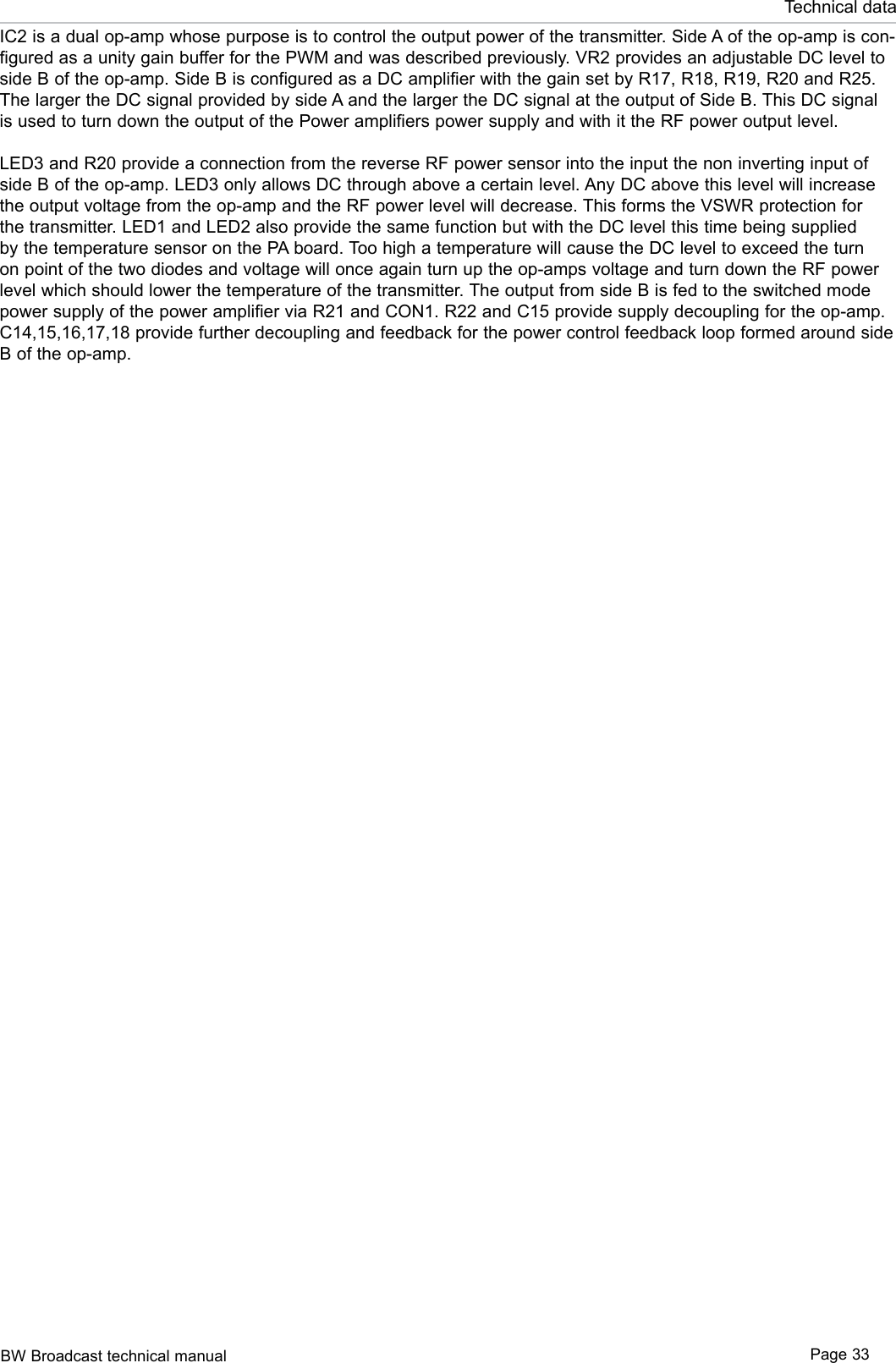 BW Broadcast technical manual Page 33Technical dataIC2 is a dual op-amp whose purpose is to control the output power of the transmitter. Side A of the op-amp is con-figured as a unity gain buffer for the PWM and was described previously. VR2 provides an adjustable DC level to side B of the op-amp. Side B is configured as a DC amplifier with the gain set by R17, R18, R19, R20 and R25. The larger the DC signal provided by side A and the larger the DC signal at the output of Side B. This DC signal is used to turn down the output of the Power amplifiers power supply and with it the RF power output level.LED3 and R20 provide a connection from the reverse RF power sensor into the input the non inverting input of side B of the op-amp. LED3 only allows DC through above a certain level. Any DC above this level will increase the output voltage from the op-amp and the RF power level will decrease. This forms the VSWR protection for the transmitter. LED1 and LED2 also provide the same function but with the DC level this time being supplied by the temperature sensor on the PA board. Too high a temperature will cause the DC level to exceed the turn on point of the two diodes and voltage will once again turn up the op-amps voltage and turn down the RF power level which should lower the temperature of the transmitter. The output from side B is fed to the switched mode power supply of the power amplifier via R21 and CON1. R22 and C15 provide supply decoupling for the op-amp. C14,15,16,17,18 provide further decoupling and feedback for the power control feedback loop formed around side B of the op-amp.