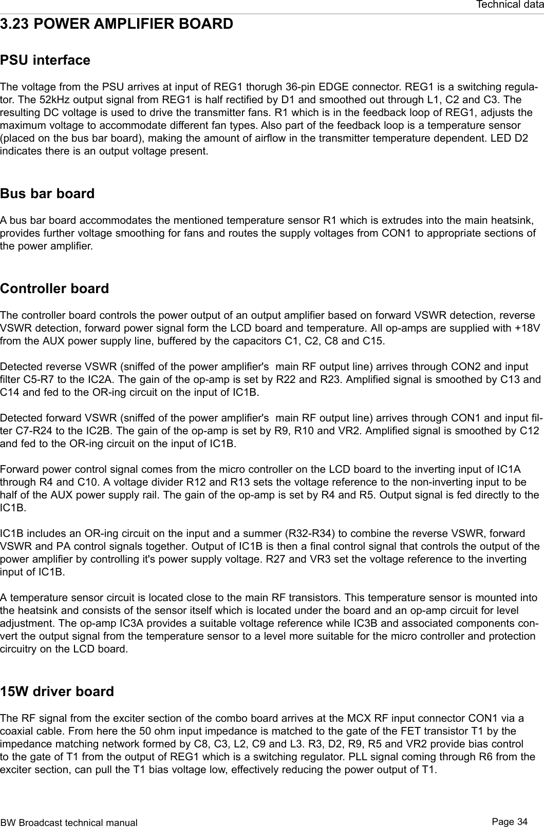 BW Broadcast technical manual Page 34Technical data3.23 POWER AMPLIFIER BOARDPSU interfaceThe voltage from the PSU arrives at input of REG1 thorugh 36-pin EDGE connector. REG1 is a switching regula-tor. The 52kHz output signal from REG1 is half rectified by D1 and smoothed out through L1, C2 and C3. The resulting DC voltage is used to drive the transmitter fans. R1 which is in the feedback loop of REG1, adjusts the maximum voltage to accommodate different fan types. Also part of the feedback loop is a temperature sensor (placed on the bus bar board), making the amount of airflow in the transmitter temperature dependent. LED D2 indicates there is an output voltage present.Bus bar boardA bus bar board accommodates the mentioned temperature sensor R1 which is extrudes into the main heatsink, provides further voltage smoothing for fans and routes the supply voltages from CON1 to appropriate sections of the power amplifier. Controller boardThe controller board controls the power output of an output amplifier based on forward VSWR detection, reverse VSWR detection, forward power signal form the LCD board and temperature. All op-amps are supplied with +18V from the AUX power supply line, buffered by the capacitors C1, C2, C8 and C15. Detected reverse VSWR (sniffed of the power amplifier&apos;s  main RF output line) arrives through CON2 and input filter C5-R7 to the IC2A. The gain of the op-amp is set by R22 and R23. Amplified signal is smoothed by C13 and C14 and fed to the OR-ing circuit on the input of IC1B.Detected forward VSWR (sniffed of the power amplifier&apos;s  main RF output line) arrives through CON1 and input fil-ter C7-R24 to the IC2B. The gain of the op-amp is set by R9, R10 and VR2. Amplified signal is smoothed by C12 and fed to the OR-ing circuit on the input of IC1B.Forward power control signal comes from the micro controller on the LCD board to the inverting input of IC1A through R4 and C10. A voltage divider R12 and R13 sets the voltage reference to the non-inverting input to be half of the AUX power supply rail. The gain of the op-amp is set by R4 and R5. Output signal is fed directly to the IC1B. IC1B includes an OR-ing circuit on the input and a summer (R32-R34) to combine the reverse VSWR, forward VSWR and PA control signals together. Output of IC1B is then a final control signal that controls the output of the power amplifier by controlling it&apos;s power supply voltage. R27 and VR3 set the voltage reference to the inverting input of IC1B.A temperature sensor circuit is located close to the main RF transistors. This temperature sensor is mounted into the heatsink and consists of the sensor itself which is located under the board and an op-amp circuit for level adjustment. The op-amp IC3A provides a suitable voltage reference while IC3B and associated components con-vert the output signal from the temperature sensor to a level more suitable for the micro controller and protection circuitry on the LCD board.15W driver boardThe RF signal from the exciter section of the combo board arrives at the MCX RF input connector CON1 via a coaxial cable. From here the 50 ohm input impedance is matched to the gate of the FET transistor T1 by the impedance matching network formed by C8, C3, L2, C9 and L3. R3, D2, R9, R5 and VR2 provide bias control to the gate of T1 from the output of REG1 which is a switching regulator. PLL signal coming through R6 from the exciter section, can pull the T1 bias voltage low, effectively reducing the power output of T1. 