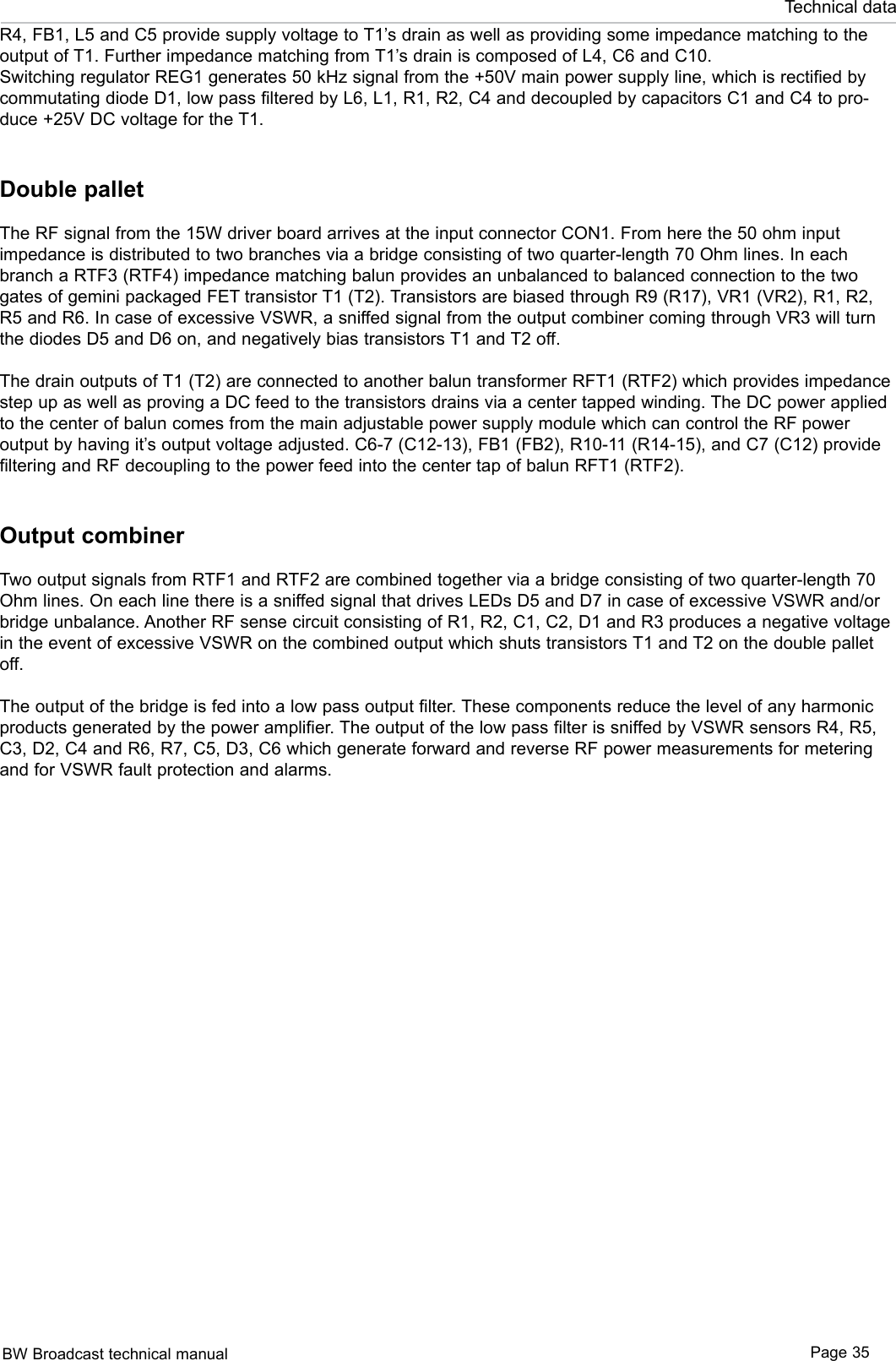 BW Broadcast technical manual Page 35Technical dataR4, FB1, L5 and C5 provide supply voltage to T1’s drain as well as providing some impedance matching to the output of T1. Further impedance matching from T1’s drain is composed of L4, C6 and C10. Switching regulator REG1 generates 50 kHz signal from the +50V main power supply line, which is rectified by commutating diode D1, low pass filtered by L6, L1, R1, R2, C4 and decoupled by capacitors C1 and C4 to pro-duce +25V DC voltage for the T1. Double palletThe RF signal from the 15W driver board arrives at the input connector CON1. From here the 50 ohm input impedance is distributed to two branches via a bridge consisting of two quarter-length 70 Ohm lines. In each branch a RTF3 (RTF4) impedance matching balun provides an unbalanced to balanced connection to the two gates of gemini packaged FET transistor T1 (T2). Transistors are biased through R9 (R17), VR1 (VR2), R1, R2, R5 and R6. In case of excessive VSWR, a sniffed signal from the output combiner coming through VR3 will turn the diodes D5 and D6 on, and negatively bias transistors T1 and T2 off.The drain outputs of T1 (T2) are connected to another balun transformer RFT1 (RTF2) which provides impedance step up as well as proving a DC feed to the transistors drains via a center tapped winding. The DC power applied to the center of balun comes from the main adjustable power supply module which can control the RF power output by having it’s output voltage adjusted. C6-7 (C12-13), FB1 (FB2), R10-11 (R14-15), and C7 (C12) provide filtering and RF decoupling to the power feed into the center tap of balun RFT1 (RTF2).Output combinerTwo output signals from RTF1 and RTF2 are combined together via a bridge consisting of two quarter-length 70 Ohm lines. On each line there is a sniffed signal that drives LEDs D5 and D7 in case of excessive VSWR and/or bridge unbalance. Another RF sense circuit consisting of R1, R2, C1, C2, D1 and R3 produces a negative voltage in the event of excessive VSWR on the combined output which shuts transistors T1 and T2 on the double pallet off. The output of the bridge is fed into a low pass output filter. These components reduce the level of any harmonic products generated by the power amplifier. The output of the low pass filter is sniffed by VSWR sensors R4, R5, C3, D2, C4 and R6, R7, C5, D3, C6 which generate forward and reverse RF power measurements for metering and for VSWR fault protection and alarms.