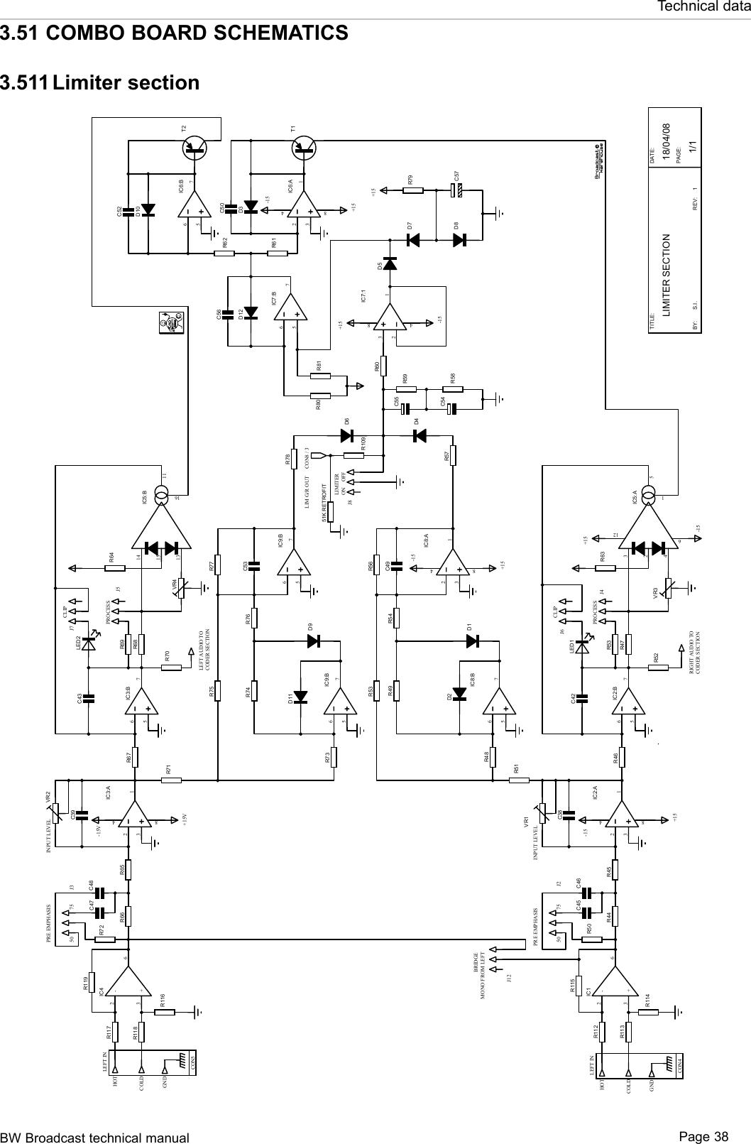 BW Broadcast technical manual Page 38Technical data3.51 COMBO BOARD SCHEMATICS3.511 Limiter sectionTITLE:BY:DATE:PAGE:LIMITER SECTION 18/04/08S.I. 1/1REV: 1R68VR2VR4LEFT INHOTCOLDGNDCON5R66R72C48C47R653218 4IC3:AC39R67R71567IC3:BR69C43R70R75R73567IC9:B567IC9:BD9D11R74 R76 C53R77R78D6R641514131611IC5:BR53R48567IC8:B3218 4IC8:AD1D2R49 R54 C49R56R57D4R47VR1VR3LEFT INHOTCOLDGNDCON4R44R50C46C45R453218 4IC2:AC38R46R51567IC2:BR53C42R52R6323416512IC5:AC55C54R59R58R60 32184IC7:1D5D7567IC7:BD12C56567IC6:B3218 4IC6:AR62R61D3D10C52C50T2T1R80 R81C57R79LED2LED1LEFT AUDIO TORIGHT AUDIO TOPROCESSCLIPPROCESSCLIPPRE EMPHASIS INPUT LEVEL50 7550 75PRE EMPHASIS INPUT LEVEL-15+15BRIDGEMONO FROM LEFTJ3J12J2J7J5D8+15+15-15+15+15+15-15-15V+15V-15-15J6J4CODER SECTIONCODER SECTIONLIMITERJ8R109CON8 / 3LIM G/R OUTON OFFR117R118+3-26IC4R116R119+3-26IC1R112R113R114R11551K RETROFIT