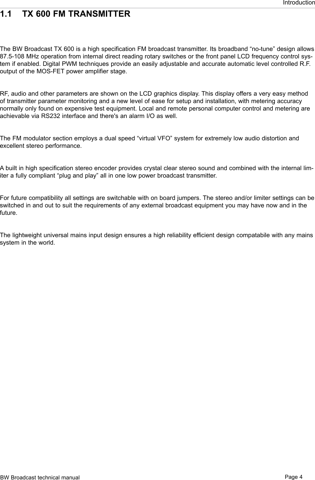 BW Broadcast technical manual Page 4Introduction1.1  TX 600 FM TRANSMITTERThe BW Broadcast TX 600 is a high specification FM broadcast transmitter. Its broadband “no-tune” design allows 87.5-108 MHz operation from internal direct reading rotary switches or the front panel LCD frequency control sys-tem if enabled. Digital PWM techniques provide an easily adjustable and accurate automatic level controlled R.F. output of the MOS-FET power amplifier stage.RF, audio and other parameters are shown on the LCD graphics display. This display offers a very easy method of transmitter parameter monitoring and a new level of ease for setup and installation, with metering accuracy normally only found on expensive test equipment. Local and remote personal computer control and metering are achievable via RS232 interface and there&apos;s an alarm I/O as well.The FM modulator section employs a dual speed “virtual VFO” system for extremely low audio distortion and excellent stereo performance.A built in high specification stereo encoder provides crystal clear stereo sound and combined with the internal lim-iter a fully compliant “plug and play” all in one low power broadcast transmitter.For future compatibility all settings are switchable with on board jumpers. The stereo and/or limiter settings can be switched in and out to suit the requirements of any external broadcast equipment you may have now and in the future.The lightweight universal mains input design ensures a high reliability efficient design compatabile with any mains system in the world.
