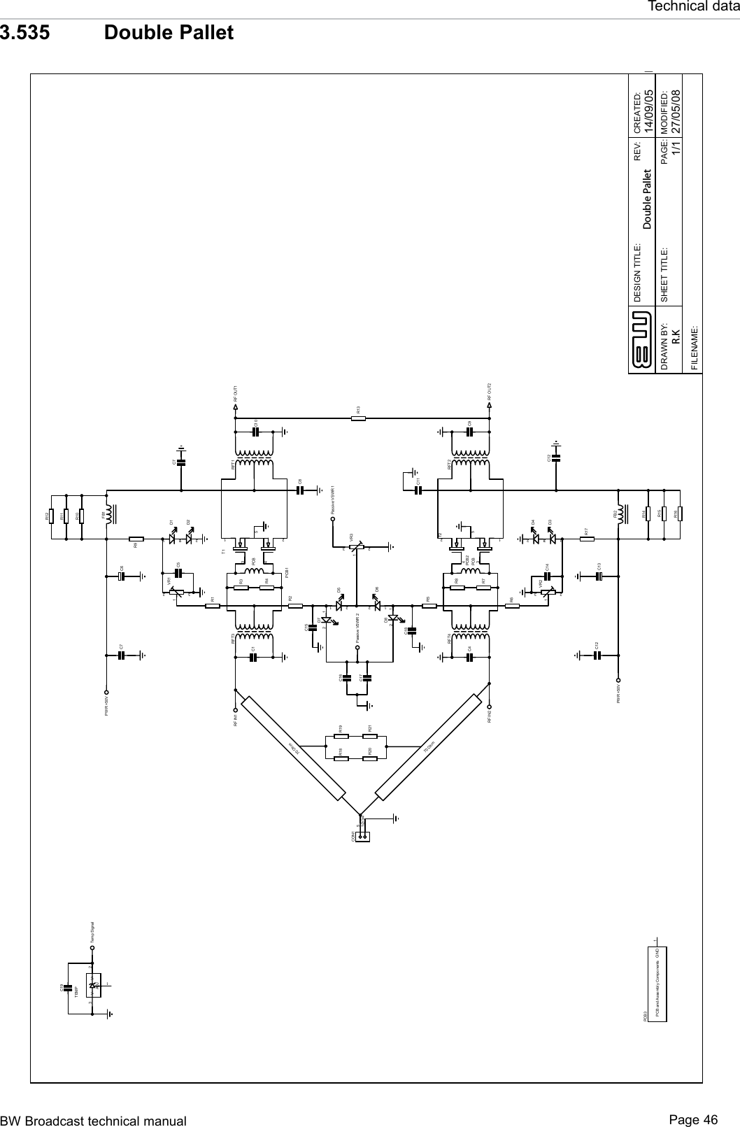 BW Broadcast technical manual Page 46Technical data3.535   Double PalletDESIGN TITLE:DRAWN BY:CREATED:PAGE:P27/05/081/1REV::DEIFIDOM:ELTITTEEHS14/09/05FILENAME:R.KDouble Pallet13524T1RFT3 RFT1PCB1PCBR1R2321VR1C1C8FB1C1012D112D2C5R9RF OUT1C7 C6R3R4C1513524T2RFT4 RFT2PCB2PCBR6R5321VR2C4C11FB2C912D312D4C14R17RF OUT2C12 C13R7R8C18R18 R19R20 R2151/2/3/4CON1R1312D512D6321VR3Passive VSWR 1PWR +50VPWR +50VRF IN2RF IN112D712D8C16C17 Passive VSWR 2R10R11R12R16R15R14V-3V+ 2ADJ1TEMPC19Temp SignalPCB and Assembly Components GND 1PCB3C7C1270 Ohm70 Ohm