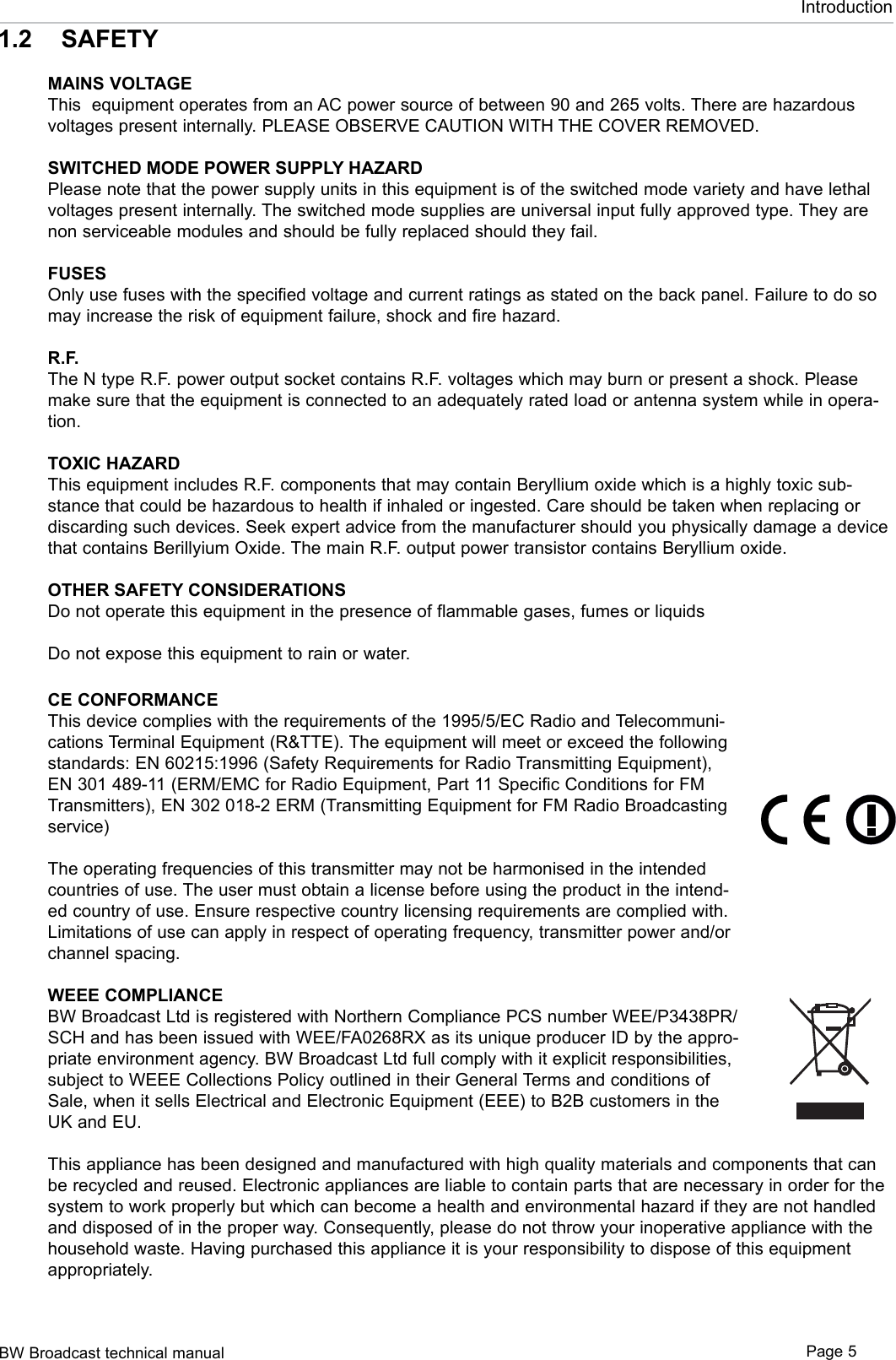 BW Broadcast technical manual Page 5Introduction1.2  SAFETYMAINS VOLTAGEThis  equipment operates from an AC power source of between 90 and 265 volts. There are hazardous voltages present internally. PLEASE OBSERVE CAUTION WITH THE COVER REMOVED.SWITCHED MODE POWER SUPPLY HAZARDPlease note that the power supply units in this equipment is of the switched mode variety and have lethal voltages present internally. The switched mode supplies are universal input fully approved type. They are non serviceable modules and should be fully replaced should they fail.FUSESOnly use fuses with the specified voltage and current ratings as stated on the back panel. Failure to do so may increase the risk of equipment failure, shock and fire hazard.R.F.The N type R.F. power output socket contains R.F. voltages which may burn or present a shock. Please make sure that the equipment is connected to an adequately rated load or antenna system while in opera-tion.TOXIC HAZARDThis equipment includes R.F. components that may contain Beryllium oxide which is a highly toxic sub-stance that could be hazardous to health if inhaled or ingested. Care should be taken when replacing or discarding such devices. Seek expert advice from the manufacturer should you physically damage a device that contains Berillyium Oxide. The main R.F. output power transistor contains Beryllium oxide.OTHER SAFETY CONSIDERATIONSDo not operate this equipment in the presence of flammable gases, fumes or liquidsDo not expose this equipment to rain or water.CE CONFORMANCEThis device complies with the requirements of the 1995/5/EC Radio and Telecommuni-cations Terminal Equipment (R&amp;TTE). The equipment will meet or exceed the following standards: EN 60215:1996 (Safety Requirements for Radio Transmitting Equipment), EN 301 489-11 (ERM/EMC for Radio Equipment, Part 11 Specific Conditions for FM Transmitters), EN 302 018-2 ERM (Transmitting Equipment for FM Radio Broadcasting service)The operating frequencies of this transmitter may not be harmonised in the intended countries of use. The user must obtain a license before using the product in the intend-ed country of use. Ensure respective country licensing requirements are complied with. Limitations of use can apply in respect of operating frequency, transmitter power and/or channel spacing.WEEE COMPLIANCEBW Broadcast Ltd is registered with Northern Compliance PCS number WEE/P3438PR/SCH and has been issued with WEE/FA0268RX as its unique producer ID by the appro-priate environment agency. BW Broadcast Ltd full comply with it explicit responsibilities, subject to WEEE Collections Policy outlined in their General Terms and conditions of Sale, when it sells Electrical and Electronic Equipment (EEE) to B2B customers in the UK and EU.This appliance has been designed and manufactured with high quality materials and components that can be recycled and reused. Electronic appliances are liable to contain parts that are necessary in order for the system to work properly but which can become a health and environmental hazard if they are not handled and disposed of in the proper way. Consequently, please do not throw your inoperative appliance with the household waste. Having purchased this appliance it is your responsibility to dispose of this equipment appropriately. 