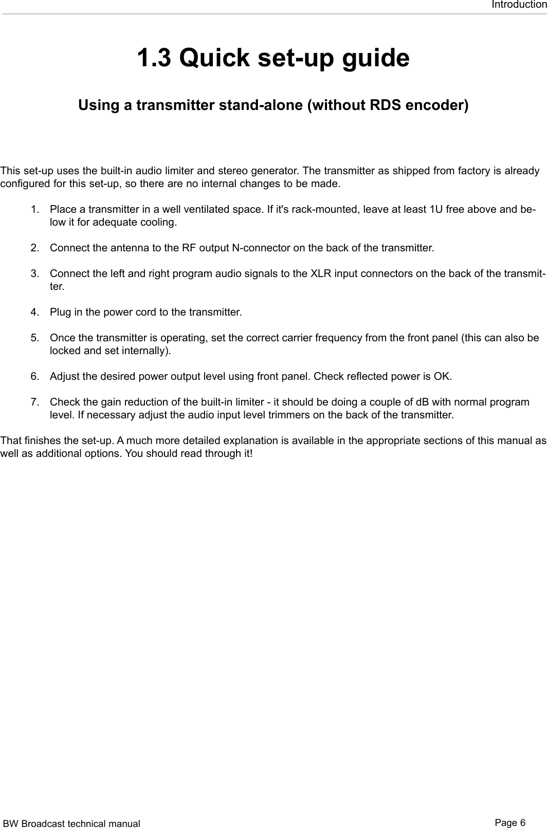 BW Broadcast technical manual Page 6Introduction1.3 Quick set-up guideUsing a transmitter stand-alone (without RDS encoder)This set-up uses the built-in audio limiter and stereo generator. The transmitter as shipped from factory is already configured for this set-up, so there are no internal changes to be made. Place a transmitter in a well ventilated space. If it&apos;s rack-mounted, leave at least 1U free above and be-low it for adequate cooling.  Connect the antenna to the RF output N-connector on the back of the transmitter. Connect the left and right program audio signals to the XLR input connectors on the back of the transmit-ter. Plug in the power cord to the transmitter.  Once the transmitter is operating, set the correct carrier frequency from the front panel (this can also be locked and set internally).  Adjust the desired power output level using front panel. Check reflected power is OK.    Check the gain reduction of the built-in limiter - it should be doing a couple of dB with normal program level. If necessary adjust the audio input level trimmers on the back of the transmitter. That finishes the set-up. A much more detailed explanation is available in the appropriate sections of this manual as well as additional options. You should read through it! 1.2.3.4.5.6.7.