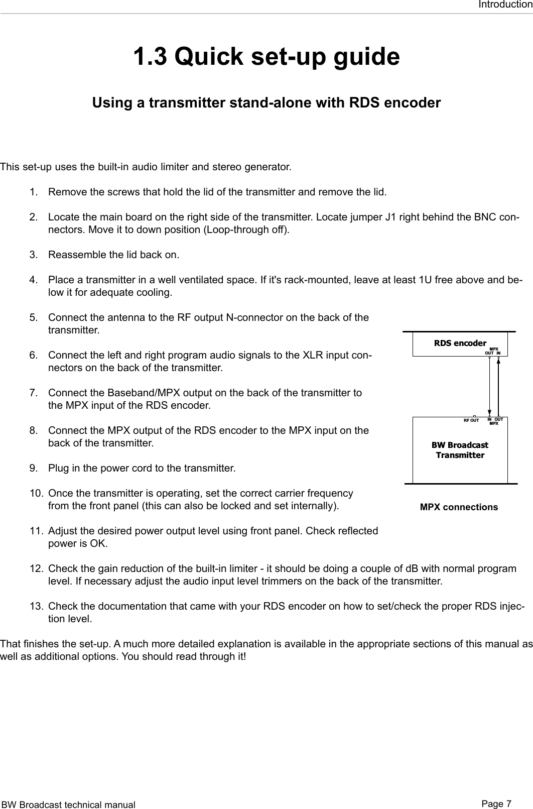 BW Broadcast technical manual Page 7Introduction1.3 Quick set-up guideUsing a transmitter stand-alone with RDS encoderThis set-up uses the built-in audio limiter and stereo generator. Remove the screws that hold the lid of the transmitter and remove the lid. Locate the main board on the right side of the transmitter. Locate jumper J1 right behind the BNC con-nectors. Move it to down position (Loop-through off).  Reassemble the lid back on.  Place a transmitter in a well ventilated space. If it&apos;s rack-mounted, leave at least 1U free above and be-low it for adequate cooling.  Connect the antenna to the RF output N-connector on the back of the transmitter. Connect the left and right program audio signals to the XLR input con-nectors on the back of the transmitter. Connect the Baseband/MPX output on the back of the transmitter to the MPX input of the RDS encoder. Connect the MPX output of the RDS encoder to the MPX input on the back of the transmitter.  Plug in the power cord to the transmitter. Once the transmitter is operating, set the correct carrier frequency from the front panel (this can also be locked and set internally).  Adjust the desired power output level using front panel. Check reflected power is OK.    Check the gain reduction of the built-in limiter - it should be doing a couple of dB with normal program level. If necessary adjust the audio input level trimmers on the back of the transmitter. Check the documentation that came with your RDS encoder on how to set/check the proper RDS injec-tion level. That finishes the set-up. A much more detailed explanation is available in the appropriate sections of this manual as well as additional options. You should read through it!1.2.3.4.5.6.7.8.9.10.11.12.13.Audio processorINOUTMPXBW BroadcastTransmitterRF OUT IN OUTMPXAudio processorINOUTMPXBW BroadcastTransmitterRF OUT IN OUTMPXRDS encoderIN OUTMP XAudio processorBW BroadcastTransmitterRF OUT IN OUTMPXRDS encoderIN OUTRDSPIL OTOUTINSCA PILOTOUTMPXRDS encoderINOUTMPXBW BroadcastTransmitterRF OUT IN OUTMPXMPX connections