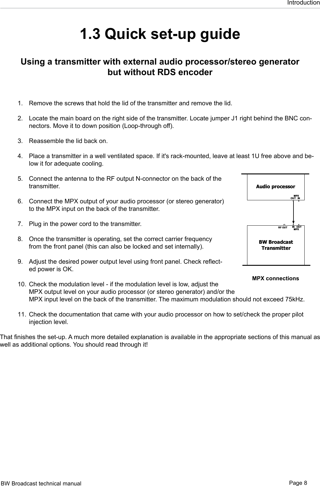 BW Broadcast technical manual Page 8Introduction1.3 Quick set-up guide Using a transmitter with external audio processor/stereo generator but without RDS encoderRemove the screws that hold the lid of the transmitter and remove the lid. Locate the main board on the right side of the transmitter. Locate jumper J1 right behind the BNC con-nectors. Move it to down position (Loop-through off).  Reassemble the lid back on.  Place a transmitter in a well ventilated space. If it&apos;s rack-mounted, leave at least 1U free above and be-low it for adequate cooling.  Connect the antenna to the RF output N-connector on the back of the transmitter. Connect the MPX output of your audio processor (or stereo generator) to the MPX input on the back of the transmitter.  Plug in the power cord to the transmitter. Once the transmitter is operating, set the correct carrier frequency from the front panel (this can also be locked and set internally).  Adjust the desired power output level using front panel. Check reflect-ed power is OK.    Check the modulation level - if the modulation level is low, adjust the MPX output level on your audio processor (or stereo generator) and/or the MPX input level on the back of the transmitter. The maximum modulation should not exceed 75kHz. Check the documentation that came with your audio processor on how to set/check the proper pilot injection level. That finishes the set-up. A much more detailed explanation is available in the appropriate sections of this manual as well as additional options. You should read through it! 1.2.3.4.5.6.7.8.9.10.11.Audio processorINOUTMPXBW BroadcastTransmitterRF OUT IN OUTMPXAudio processorINOUTMPXBW BroadcastTransmitterRF OUT IN OUTMPXRDS encoderIN OUTMP XAudio processorBW BroadcastTransmitterRF OUT IN OUTMPXRDS encoderIN OUTRDSPIL OTOUTINSCA PILOTOUTMPXRDS encoderINOUTMPXBW BroadcastTransmitterRF OUT IN OUTMPXMPX connections