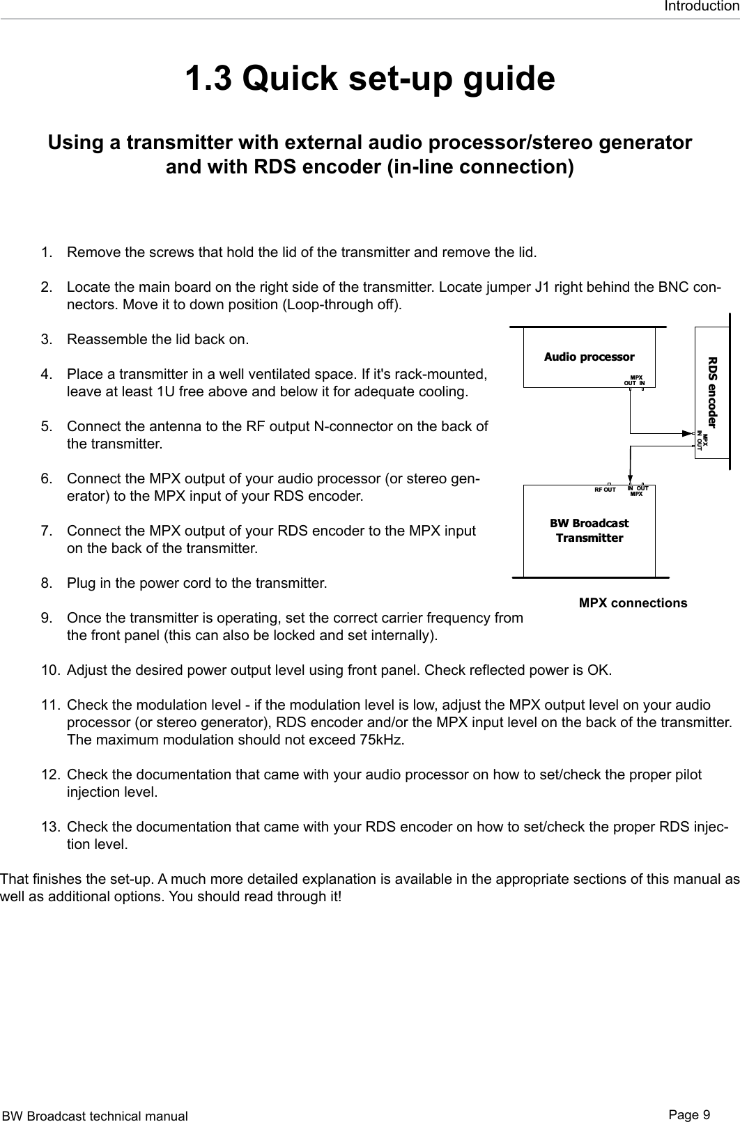 BW Broadcast technical manual Page 9Introduction1.3 Quick set-up guideUsing a transmitter with external audio processor/stereo generator and with RDS encoder (in-line connection)Remove the screws that hold the lid of the transmitter and remove the lid. Locate the main board on the right side of the transmitter. Locate jumper J1 right behind the BNC con-nectors. Move it to down position (Loop-through off).  Reassemble the lid back on.  Place a transmitter in a well ventilated space. If it&apos;s rack-mounted, leave at least 1U free above and below it for adequate cooling.  Connect the antenna to the RF output N-connector on the back of the transmitter. Connect the MPX output of your audio processor (or stereo gen-erator) to the MPX input of your RDS encoder.  Connect the MPX output of your RDS encoder to the MPX input on the back of the transmitter.  Plug in the power cord to the transmitter.  Once the transmitter is operating, set the correct carrier frequency from the front panel (this can also be locked and set internally).  Adjust the desired power output level using front panel. Check reflected power is OK.    Check the modulation level - if the modulation level is low, adjust the MPX output level on your audio processor (or stereo generator), RDS encoder and/or the MPX input level on the back of the transmitter. The maximum modulation should not exceed 75kHz. Check the documentation that came with your audio processor on how to set/check the proper pilot injection level.  Check the documentation that came with your RDS encoder on how to set/check the proper RDS injec-tion level.  That finishes the set-up. A much more detailed explanation is available in the appropriate sections of this manual as well as additional options. You should read through it! 1.2.3.4.5.6.7.8.9.10.11.12.13.Audio processorINOUTMPXBW BroadcastTransmitterRF OUT IN OUTMPXAudio processorINOUTMPXBW BroadcastTransmitterRF OUT IN OUTMPXRDS encoderIN OUTMP XAudio processorBW BroadcastTransmitterRF OUT IN OUTMPXRDS encoderIN OUTRDSPIL OTOUTINSCA PILOTOUTMPXRDS encoderINOUTMPXBW BroadcastTransmitterRF OUT IN OUTMPXMPX connections