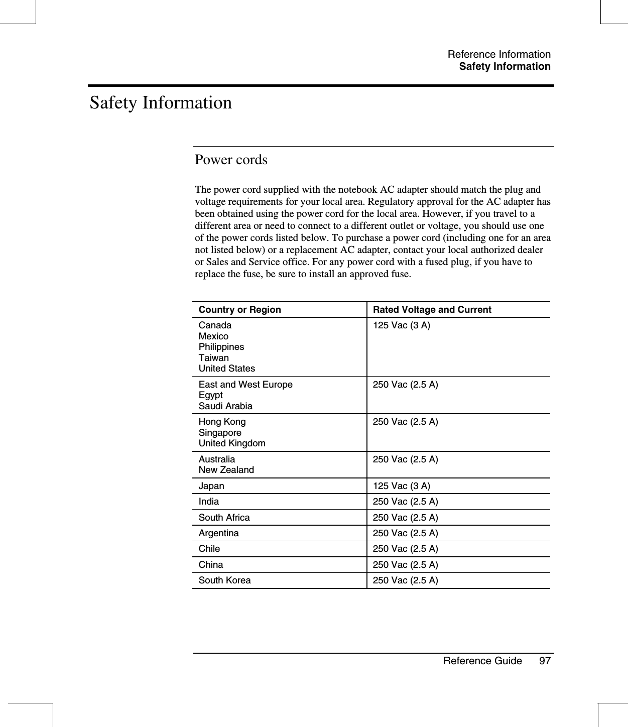 Reference InformationSafety InformationReference Guide 97Safety InformationPower cordsThe power cord supplied with the notebook AC adapter should match the plug andvoltage requirements for your local area. Regulatory approval for the AC adapter hasbeen obtained using the power cord for the local area. However, if you travel to adifferent area or need to connect to a different outlet or voltage, you should use oneof the power cords listed below. To purchase a power cord (including one for an areanot listed below) or a replacement AC adapter, contact your local authorized dealeror Sales and Service office. For any power cord with a fused plug, if you have toreplace the fuse, be sure to install an approved fuse.Country or Region Rated Voltage and CurrentCanadaMexicoPhilippinesTaiwanUnited States125 Vac (3 A)East and West EuropeEgyptSaudi Arabia250 Vac (2.5 A)Hong KongSingaporeUnited Kingdom250 Vac (2.5 A)AustraliaNew Zealand250 Vac (2.5 A)Japan 125 Vac (3 A)India 250 Vac (2.5 A)South Africa 250 Vac (2.5 A)Argentina 250 Vac (2.5 A)Chile 250 Vac (2.5 A)China 250 Vac (2.5 A)South Korea 250 Vac (2.5 A)