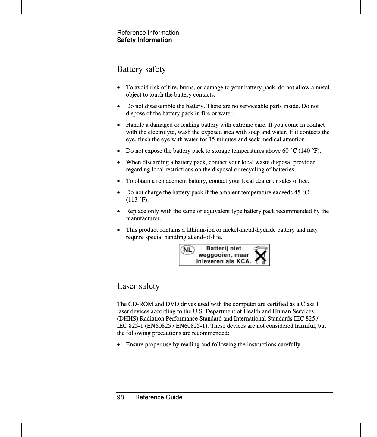 Reference InformationSafety Information98 Reference GuideBattery safety•  To avoid risk of fire, burns, or damage to your battery pack, do not allow a metalobject to touch the battery contacts.•  Do not disassemble the battery. There are no serviceable parts inside. Do notdispose of the battery pack in fire or water.•  Handle a damaged or leaking battery with extreme care. If you come in contactwith the electrolyte, wash the exposed area with soap and water. If it contacts theeye, flush the eye with water for 15 minutes and seek medical attention.•  Do not expose the battery pack to storage temperatures above 60 °C (140 °F).•  When discarding a battery pack, contact your local waste disposal providerregarding local restrictions on the disposal or recycling of batteries.•  To obtain a replacement battery, contact your local dealer or sales office.•  Do not charge the battery pack if the ambient temperature exceeds 45 °C(113 °F).•  Replace only with the same or equivalent type battery pack recommended by themanufacturer.•  This product contains a lithium-ion or nickel-metal-hydride battery and mayrequire special handling at end-of-life.Laser safetyThe CD-ROM and DVD drives used with the computer are certified as a Class 1laser devices according to the U.S. Department of Health and Human Services(DHHS) Radiation Performance Standard and International Standards IEC 825 /IEC 825-1 (EN60825 / EN60825-1). These devices are not considered harmful, butthe following precautions are recommended:•  Ensure proper use by reading and following the instructions carefully.