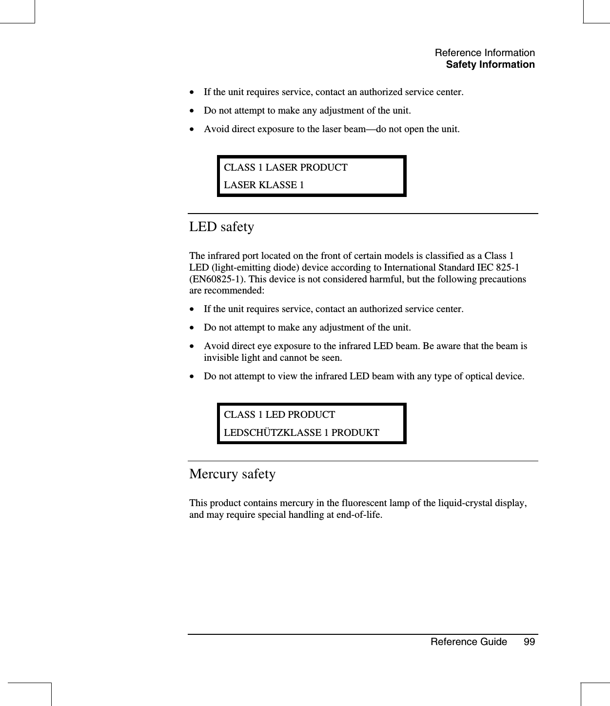 Reference InformationSafety InformationReference Guide 99•  If the unit requires service, contact an authorized service center.•  Do not attempt to make any adjustment of the unit.•  Avoid direct exposure to the laser beam—do not open the unit.CLASS 1 LASER PRODUCTLASER KLASSE 1LED safetyThe infrared port located on the front of certain models is classified as a Class 1LED (light-emitting diode) device according to International Standard IEC 825-1(EN60825-1). This device is not considered harmful, but the following precautionsare recommended:•  If the unit requires service, contact an authorized service center.•  Do not attempt to make any adjustment of the unit.•  Avoid direct eye exposure to the infrared LED beam. Be aware that the beam isinvisible light and cannot be seen.•  Do not attempt to view the infrared LED beam with any type of optical device.CLASS 1 LED PRODUCTLEDSCHÜTZKLASSE 1 PRODUKTMercury safetyThis product contains mercury in the fluorescent lamp of the liquid-crystal display,and may require special handling at end-of-life.