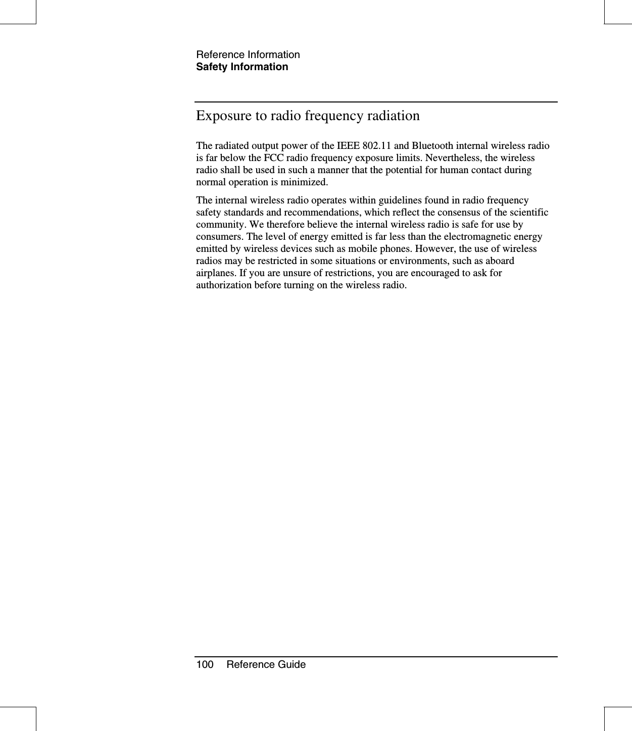 Reference InformationSafety Information100 Reference GuideExposure to radio frequency radiationThe radiated output power of the IEEE 802.11 and Bluetooth internal wireless radiois far below the FCC radio frequency exposure limits. Nevertheless, the wirelessradio shall be used in such a manner that the potential for human contact duringnormal operation is minimized.The internal wireless radio operates within guidelines found in radio frequencysafety standards and recommendations, which reflect the consensus of the scientificcommunity. We therefore believe the internal wireless radio is safe for use byconsumers. The level of energy emitted is far less than the electromagnetic energyemitted by wireless devices such as mobile phones. However, the use of wirelessradios may be restricted in some situations or environments, such as aboardairplanes. If you are unsure of restrictions, you are encouraged to ask forauthorization before turning on the wireless radio.