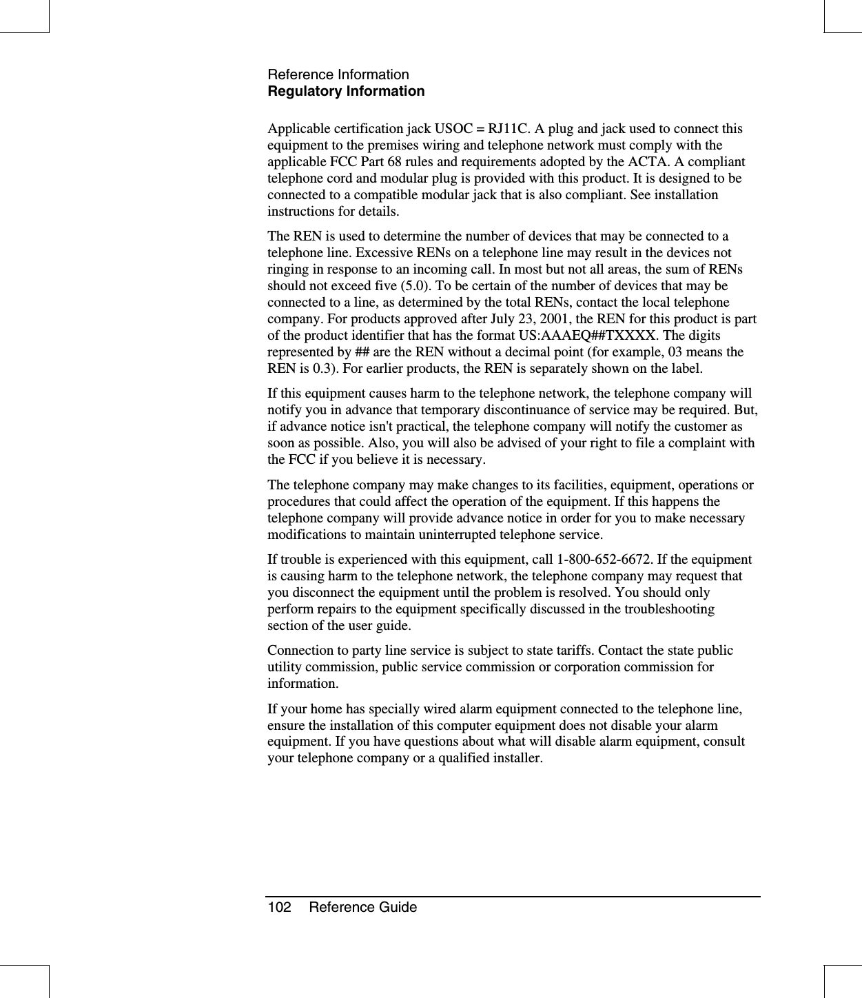 Reference InformationRegulatory Information102 Reference GuideApplicable certification jack USOC = RJ11C. A plug and jack used to connect thisequipment to the premises wiring and telephone network must comply with theapplicable FCC Part 68 rules and requirements adopted by the ACTA. A complianttelephone cord and modular plug is provided with this product. It is designed to beconnected to a compatible modular jack that is also compliant. See installationinstructions for details.The REN is used to determine the number of devices that may be connected to atelephone line. Excessive RENs on a telephone line may result in the devices notringing in response to an incoming call. In most but not all areas, the sum of RENsshould not exceed five (5.0). To be certain of the number of devices that may beconnected to a line, as determined by the total RENs, contact the local telephonecompany. For products approved after July 23, 2001, the REN for this product is partof the product identifier that has the format US:AAAEQ##TXXXX. The digitsrepresented by ## are the REN without a decimal point (for example, 03 means theREN is 0.3). For earlier products, the REN is separately shown on the label.If this equipment causes harm to the telephone network, the telephone company willnotify you in advance that temporary discontinuance of service may be required. But,if advance notice isn&apos;t practical, the telephone company will notify the customer assoon as possible. Also, you will also be advised of your right to file a complaint withthe FCC if you believe it is necessary.The telephone company may make changes to its facilities, equipment, operations orprocedures that could affect the operation of the equipment. If this happens thetelephone company will provide advance notice in order for you to make necessarymodifications to maintain uninterrupted telephone service.If trouble is experienced with this equipment, call 1-800-652-6672. If the equipmentis causing harm to the telephone network, the telephone company may request thatyou disconnect the equipment until the problem is resolved. You should onlyperform repairs to the equipment specifically discussed in the troubleshootingsection of the user guide.Connection to party line service is subject to state tariffs. Contact the state publicutility commission, public service commission or corporation commission forinformation.If your home has specially wired alarm equipment connected to the telephone line,ensure the installation of this computer equipment does not disable your alarmequipment. If you have questions about what will disable alarm equipment, consultyour telephone company or a qualified installer.