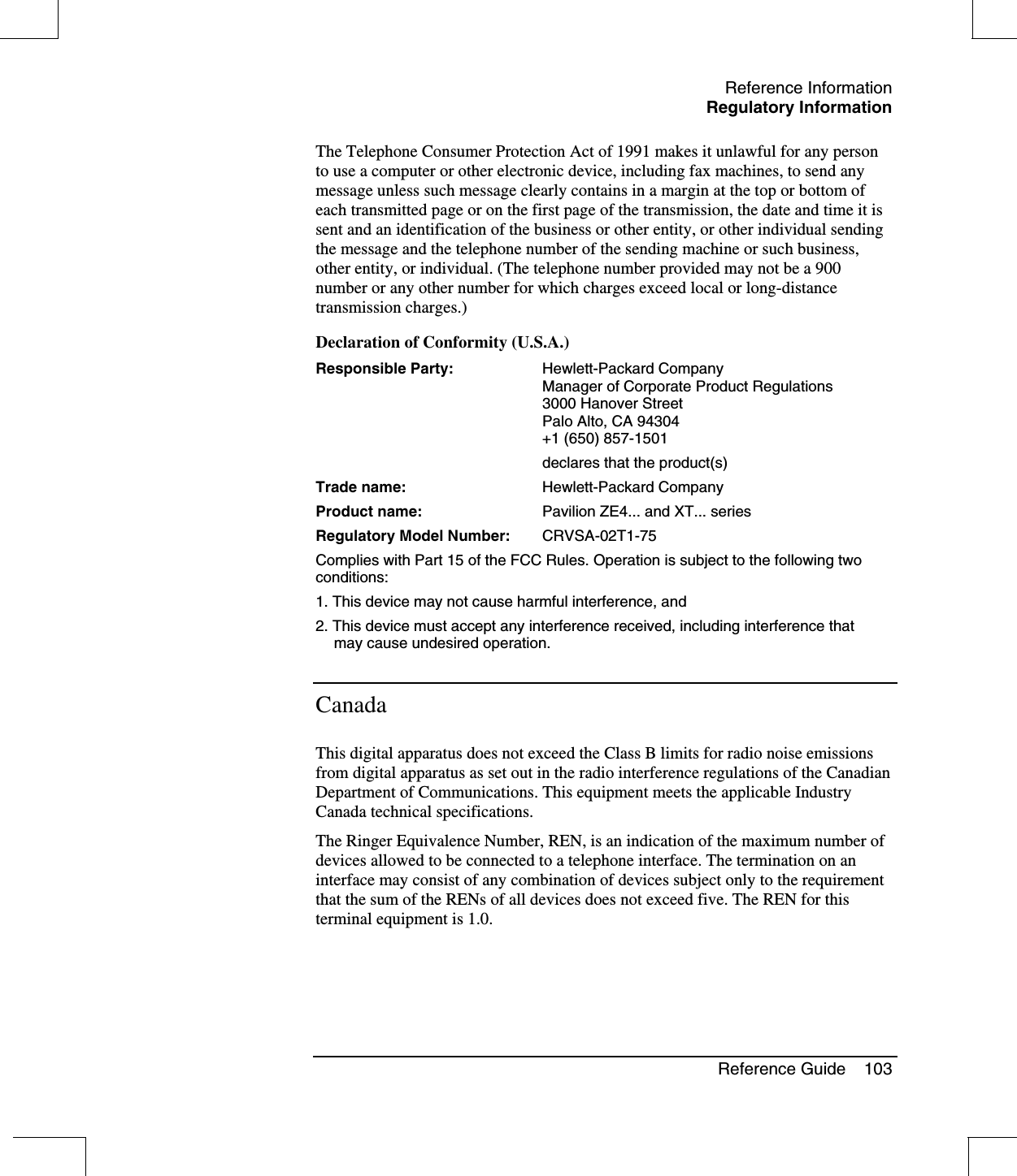 Reference InformationRegulatory InformationReference Guide 103The Telephone Consumer Protection Act of 1991 makes it unlawful for any personto use a computer or other electronic device, including fax machines, to send anymessage unless such message clearly contains in a margin at the top or bottom ofeach transmitted page or on the first page of the transmission, the date and time it issent and an identification of the business or other entity, or other individual sendingthe message and the telephone number of the sending machine or such business,other entity, or individual. (The telephone number provided may not be a 900number or any other number for which charges exceed local or long-distancetransmission charges.)Declaration of Conformity (U.S.A.)Responsible Party: Hewlett-Packard CompanyManager of Corporate Product Regulations3000 Hanover StreetPalo Alto, CA 94304+1 (650) 857-1501declares that the product(s)Trade name: Hewlett-Packard CompanyProduct name: Pavilion ZE4... and XT... seriesRegulatory Model Number: CRVSA-02T1-75Complies with Part 15 of the FCC Rules. Operation is subject to the following twoconditions:1. This device may not cause harmful interference, and2. This device must accept any interference received, including interference thatmay cause undesired operation.CanadaThis digital apparatus does not exceed the Class B limits for radio noise emissionsfrom digital apparatus as set out in the radio interference regulations of the CanadianDepartment of Communications. This equipment meets the applicable IndustryCanada technical specifications.The Ringer Equivalence Number, REN, is an indication of the maximum number ofdevices allowed to be connected to a telephone interface. The termination on aninterface may consist of any combination of devices subject only to the requirementthat the sum of the RENs of all devices does not exceed five. The REN for thisterminal equipment is 1.0.