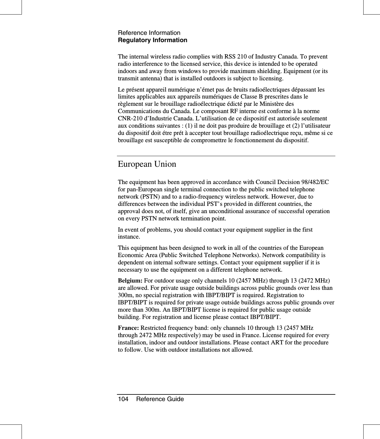 Reference InformationRegulatory Information104 Reference GuideThe internal wireless radio complies with RSS 210 of Industry Canada. To preventradio interference to the licensed service, this device is intended to be operatedindoors and away from windows to provide maximum shielding. Equipment (or itstransmit antenna) that is installed outdoors is subject to licensing.Le présent appareil numérique n’émet pas de bruits radioélectriques dépassant leslimites applicables aux appareils numériquesdeClasseBprescritesdanslerèglement sur le brouillage radioélectrique édictépar le Ministère desCommunications du Canada. Le composant RF interne est conforme àla normeCNR-210 d’Industrie Canada. L’utilisation de ce dispositif est autoriséeseulementaux conditions suivantes : (1) il ne doit pas produire de brouillage et (2) l’utilisateurdu dispositif doit étre prétàaccepter tout brouillage radioélectrique reçu, même si cebrouillage est susceptible de compromettre le fonctionnement du dispositif.European UnionThe equipment has been approved in accordance with Council Decision 98/482/ECfor pan-European single terminal connection to the public switched telephonenetwork (PSTN) and to a radio-frequency wireless network. However, due todifferences between the individual PST’s provided in different countries, theapproval does not, of itself, give an unconditional assurance of successful operationon every PSTN network termination point.In event of problems, you should contact your equipment supplier in the firstinstance.This equipment has been designed to work in all of the countries of the EuropeanEconomic Area (Public Switched Telephone Networks). Network compatibility isdependent on internal software settings. Contact your equipment supplier if it isnecessary to use the equipment on a different telephone network.Belgium: For outdoor usage only channels 10 (2457 MHz) through 13 (2472 MHz)are allowed. For private usage outside buildings across public grounds over less than300m, no special registration with IBPT/BIPT is required. Registration toIBPT/BIPT is required for private usage outside buildings across public grounds overmore than 300m. An IBPT/BIPT license is required for public usage outsidebuilding. For registration and license please contact IBPT/BIPT.France: Restricted frequency band: only channels 10 through 13 (2457 MHzthrough 2472 MHz respectively) may be used in France. License required for everyinstallation, indoor and outdoor installations. Please contact ART for the procedureto follow. Use with outdoor installations not allowed.