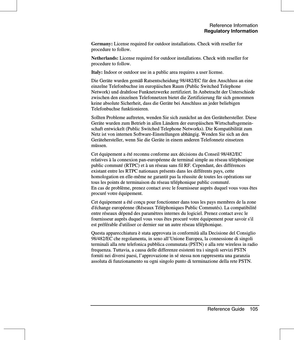 Reference InformationRegulatory InformationReference Guide 105Germany: License required for outdoor installations. Check with reseller forprocedure to follow.Netherlands: License required for outdoor installations. Check with reseller forprocedure to follow.Italy: Indoor or outdoor use in a public area requires a user license.Die Geräte wurden gemäß Ratsentscheidung 98/482/EC für den Anschluss an eineeinzelne Telefonbuchse im europäischen Raum (Public Switched TelephoneNetwork) und drahtlose Funknetzwerke zertifiziert. In Anbetracht der Unterschiedezwischen den einzelnen Telefonnetzen bietet die Zertifizierung für sich genommenkeine absolute Sicherheit, dass die Geräte bei Anschluss an jeder beliebigenTelefonbuchse funktionieren.Sollten Probleme auftreten, wenden Sie sich zunächst an den Gerätehersteller. DieseGeräte wurden zum Betrieb in allen Ländern der europäischen Wirtschaftsgemein-schaft entwickelt (Public Switched Telephone Networks). Die KompatibilitätzumNetz ist von internen Software-Einstellungen abhängig. Wenden Sie sich an denGerätehersteller, wenn Sie die Geräte in einem anderen Telefonnetz einsetzenmüssen.Cet équipement a étéreconnu conforme aux décisions du Conseil 98/482/ECrelatives àla connexion pan-européenne de terminal simple au réseau téléphoniquepublic commuté(RTPC) et àun réseau sans fil RF. Cependant, des différencesexistant entre les RTPC nationaux présentsdanslesdifférents pays, cettehomologation en elle-même ne garantit pas la réussite de toutes les opérations surtous les points de terminaison du réseau téléphonique public commuté.En cas de problème, prenez contact avec le fournisseur auprès duquel vous vous êtesprocurévotre équipement.Cet équipement a étéconçu pour fonctionner dans tous les pays membres de la zoned&apos;échange européenne (Réseaux Téléphoniques Public Commutés). La compatibilitéentre réseaux dépend des paramètres internes du logiciel. Prenez contact avec lefournisseur auprès duquel vous vous êtes procurévotre équipement pour savoir s&apos;ilest préférable d&apos;utiliser ce dernier sur un autre réseau téléphonique.Questa apparecchiatura èstata approvata in conformitàalla Decisione del Consiglio98/482/EC che regolamenta, in seno all’Unione Europea, la connessione di singoliterminali alla rete telefonica pubblica commutata (PSTN) e alla rete wireless in radiofrequenza. Tuttavia, a causa delle differenze esistenti tra i singoli servizi PSTNforniti nei diversi paesi, l’approvazione in séstessa non rappresenta una garanziaassoluta di funzionamento su ogni singolo punto di terminazione della rete PSTN.