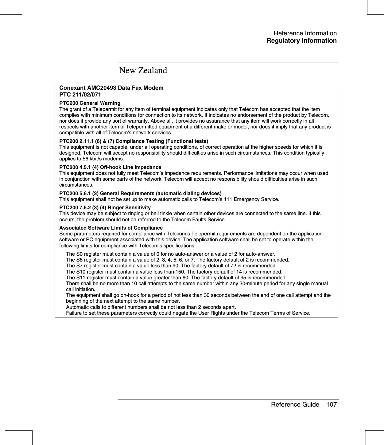 Reference InformationRegulatory InformationReference Guide 107New ZealandConexant AMC20493 Data Fax ModemPTC 211/02/071PTC200 General WarningThe grant of a Telepermit for any item of terminal equipment indicates only that Telecom has accepted that the itemcomplies with minimum conditions for connection to its network. It indicates no endorsement of the product by Telecom,nor does it provide any sort of warranty. Above all, it provides no assurance that any item will work correctly in allrespects with another item of Telepermitted equipment of a different make or model, nor does it imply that any product iscompatible with all of Telecom&apos;s network services.PTC200 2.11.1 (6) &amp; (7) Compliance Testing (Functional tests)This equipment is not capable, under all operating conditions, of correct operation at the higher speeds for which it isdesigned. Telecom will accept no responsibility should difficulties arise in such circumstances. This condition typicallyapplies to 56 kbit/s modems.PTC200 4.5.1 (4) Off-hook Line ImpedanceThis equipment does not fully meet Telecom’s impedance requirements. Performance limitations may occur when usedin conjunction with some parts of the network. Telecom will accept no responsibility should difficulties arise in suchcircumstances.PTC200 5.6.1 (3) General Requirements (automatic dialing devices)This equipment shall not be set up to make automatic calls to Telecom’s 111 Emergency Service.PTC200 7.5.2 (3) (4) Ringer SensitivityThis device may be subject to ringing or bell tinkle when certain other devices are connected to the same line. If thisoccurs, the problem should not be referred to the Telecom Faults Service.Associated Software Limits of ComplianceSome parameters required for compliance with Telecom’s Telepermit requirements are dependent on the applicationsoftware or PC equipment associated with this device. The application software shall be set to operate within thefollowing limits for compliance with Telecom’s specifications:The S0 register must contain a value of 0 for no auto-answer or a value of 2 for auto-answer.The S6 register must contain a value of 2, 3, 4, 5, 6, or 7. The factory default of 2 is recommended.The S7 register must contain a value less than 90. The factory default of 72 is recommended.The S10 register must contain a value less than 150. The factory default of 14 is recommended.The S11 register must contain a value greater than 60. The factory default of 95 is recommended.There shall be no more than 10 call attempts to the same number within any 30-minute period for any single manualcall initiation.The equipment shall go on-hook for a period of not less than 30 seconds between the end of one call attempt and thebeginning of the next attempt to the same number.Automatic calls to different numbers shall be not less than 2 seconds apart.Failure to set these parameters correctly could negate the User Rights under the Telecom Terms of Service.