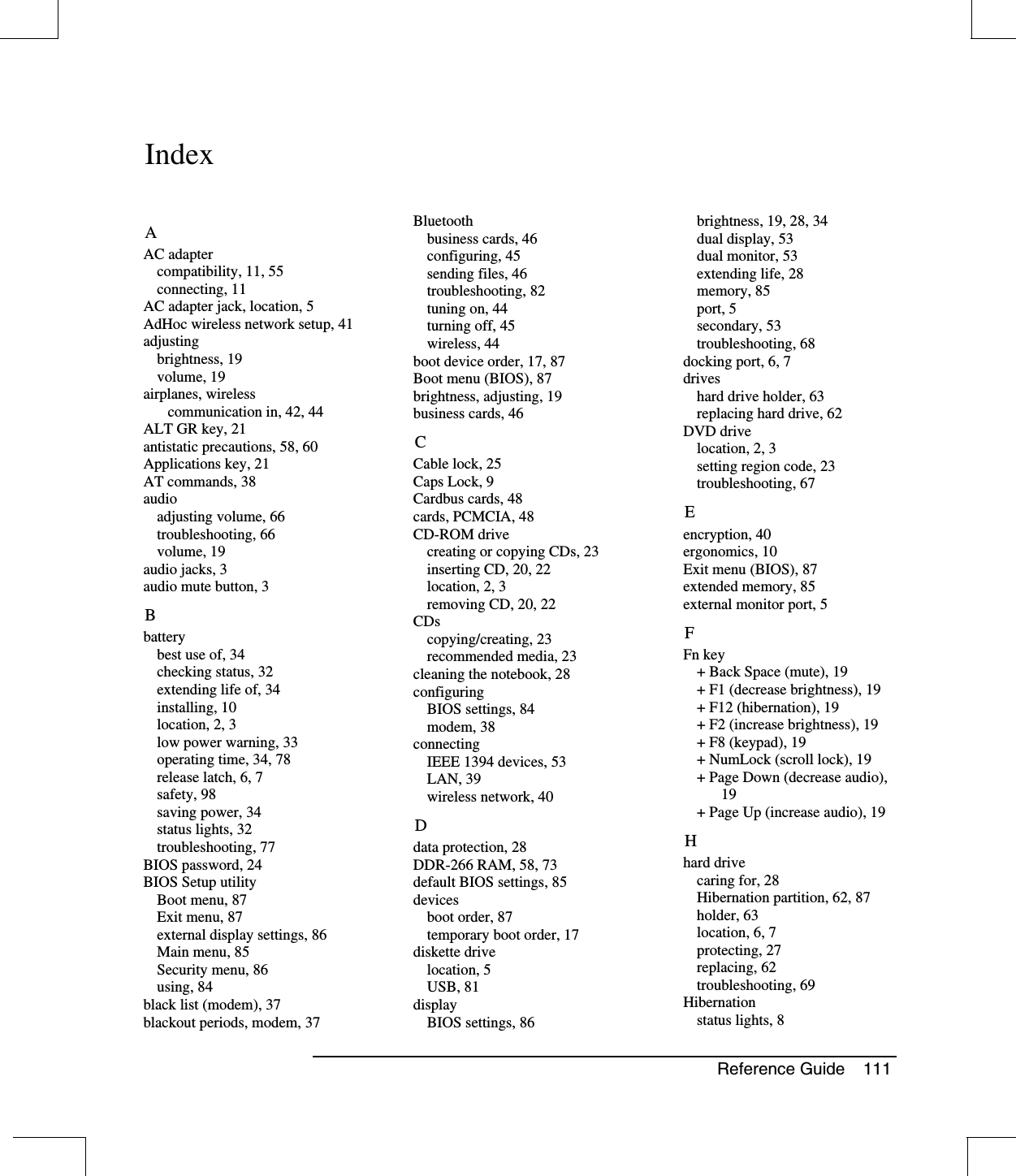 Reference Guide 111IndexAAC adaptercompatibility, 11, 55connecting, 11AC adapter jack, location, 5AdHoc wireless network setup, 41adjustingbrightness, 19volume, 19airplanes, wirelesscommunication in, 42, 44ALT GR key, 21antistatic precautions, 58, 60Applications key, 21AT commands, 38audioadjusting volume, 66troubleshooting, 66volume, 19audio jacks, 3audio mute button, 3Bbatterybest use of, 34checking status, 32extending life of, 34installing, 10location, 2, 3low power warning, 33operating time, 34, 78release latch, 6, 7safety, 98saving power, 34status lights, 32troubleshooting, 77BIOS password, 24BIOS Setup utilityBoot menu, 87Exit menu, 87external display settings, 86Main menu, 85Security menu, 86using, 84black list (modem), 37blackout periods, modem, 37Bluetoothbusiness cards, 46configuring, 45sending files, 46troubleshooting, 82tuning on, 44turning off, 45wireless, 44boot device order, 17, 87Boot menu (BIOS), 87brightness, adjusting, 19business cards, 46CCable lock, 25Caps Lock, 9Cardbus cards, 48cards, PCMCIA, 48CD-ROM drivecreating or copying CDs, 23inserting CD, 20, 22location, 2, 3removing CD, 20, 22CDscopying/creating, 23recommended media, 23cleaning the notebook, 28configuringBIOS settings, 84modem, 38connectingIEEE 1394 devices, 53LAN, 39wireless network, 40Ddata protection, 28DDR-266 RAM, 58, 73default BIOS settings, 85devicesboot order, 87temporary boot order, 17diskette drivelocation, 5USB, 81displayBIOS settings, 86brightness, 19, 28, 34dual display, 53dual monitor, 53extending life, 28memory, 85port, 5secondary, 53troubleshooting, 68docking port, 6, 7driveshard drive holder, 63replacing hard drive, 62DVD drivelocation, 2, 3setting region code, 23troubleshooting, 67Eencryption, 40ergonomics, 10Exit menu (BIOS), 87extended memory, 85external monitor port, 5FFn key+ Back Space (mute), 19+ F1 (decrease brightness), 19+ F12 (hibernation), 19+ F2 (increase brightness), 19+ F8 (keypad), 19+ NumLock (scroll lock), 19+ Page Down (decrease audio),19+ Page Up (increase audio), 19Hhard drivecaringfor,28Hibernation partition, 62, 87holder, 63location, 6, 7protecting, 27replacing, 62troubleshooting, 69Hibernationstatus lights, 8