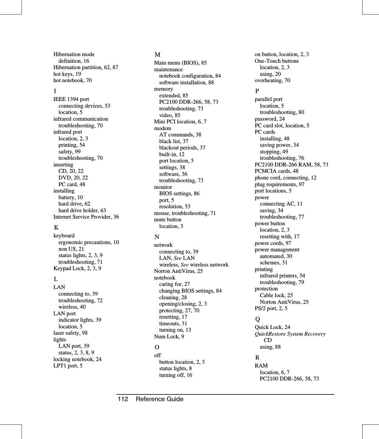 112 Reference GuideHibernation modedefinition, 16Hibernation partition, 62, 87hot keys, 19hot notebook, 70IIEEE 1394 portconnecting devices, 53location, 5infrared communicationtroubleshooting, 70infrared portlocation, 2, 3printing, 54safety, 99troubleshooting, 70insertingCD, 20, 22DVD, 20, 22PC card, 48installingbattery, 10hard drive, 62hard drive holder, 63Internet Service Provider, 36Kkeyboardergonomic precautions, 10non US, 21status lights, 2, 3, 9troubleshooting, 71Keypad Lock, 2, 3, 9LLANconnecting to, 39troubleshooting, 72wireless, 40LAN portindicator lights, 39location, 5laser safety, 98lightsLAN port, 39status,2,3,8,9locking notebook, 24LPT1 port, 5MMain menu (BIOS), 85maintenancenotebook configuration, 84software installation, 88memoryextended, 85PC2100 DDR-266, 58, 73troubleshooting, 73video, 85Mini PCI location, 6, 7modemAT commands, 38black list, 37blackout periods, 37built-in, 12port location, 5settings, 38software, 36troubleshooting, 73monitorBIOS settings, 86port, 5resolution, 53mouse, troubleshooting, 71mute buttonlocation, 3Nnetworkconnecting to, 39LAN, See LANwireless, See wireless networkNorton AntiVirus, 25notebookcaringfor,27changing BIOS settings, 84cleaning, 28opening/closing, 2, 3protecting, 27, 70resetting, 17timeouts, 31turning on, 13Num Lock, 9Ooffbutton location, 2, 3status lights, 8turning off, 16on button, location, 2, 3One-Touch buttonslocation, 2, 3using, 20overheating, 70Pparallel portlocation, 5troubleshooting, 80password, 24PC card slot, location, 5PC cardsinstalling, 48saving power, 34stopping, 49troubleshooting, 76PC2100 DDR-266 RAM, 58, 73PCMCIA cards, 48phone cord, connecting, 12plug requirements, 97port locations, 5powerconnecting AC, 11saving, 34troubleshooting, 77power buttonlocation, 2, 3resetting with, 17power cords, 97power managementautomated, 30schemes, 31printinginfrared printers, 54troubleshooting, 79protectionCable lock, 25Norton AntiVirus, 25PS/2 port, 2, 5QQuick Lock, 24QuickRestore System RecoveryCDusing, 88RRAMlocation, 6, 7PC2100 DDR-266, 58, 73