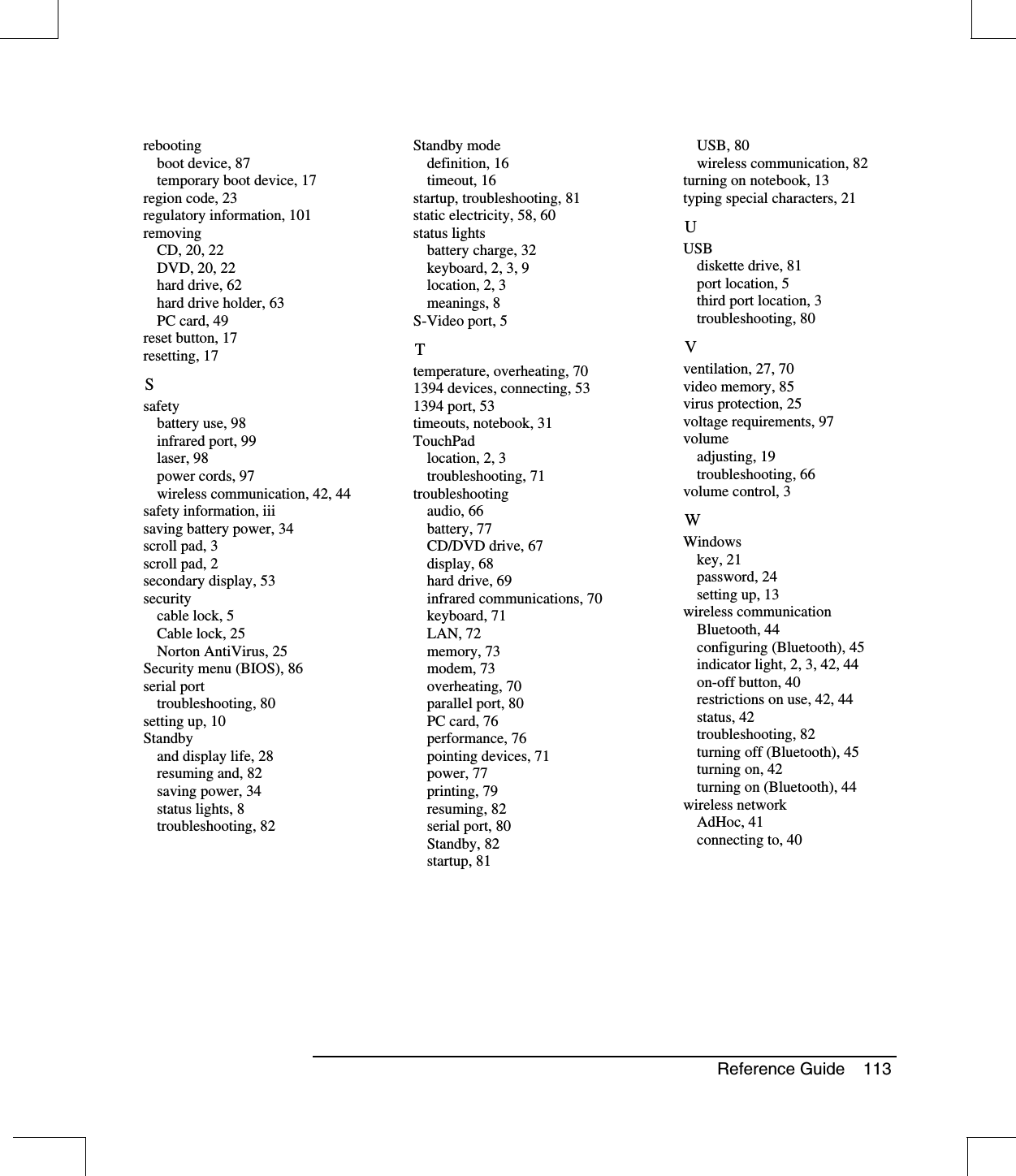 Reference Guide 113rebootingboot device, 87temporary boot device, 17region code, 23regulatory information, 101removingCD, 20, 22DVD, 20, 22hard drive, 62hard drive holder, 63PC card, 49reset button, 17resetting, 17Ssafetybattery use, 98infrared port, 99laser, 98power cords, 97wireless communication, 42, 44safety information, iiisaving battery power, 34scroll pad, 3scroll pad, 2secondary display, 53securitycable lock, 5Cable lock, 25Norton AntiVirus, 25Security menu (BIOS), 86serial porttroubleshooting, 80setting up, 10Standbyand display life, 28resuming and, 82saving power, 34status lights, 8troubleshooting, 82Standby modedefinition, 16timeout, 16startup, troubleshooting, 81static electricity, 58, 60status lightsbattery charge, 32keyboard, 2, 3, 9location, 2, 3meanings, 8S-Video port, 5Ttemperature, overheating, 701394 devices, connecting, 531394 port, 53timeouts, notebook, 31TouchPadlocation, 2, 3troubleshooting, 71troubleshootingaudio, 66battery, 77CD/DVD drive, 67display, 68hard drive, 69infrared communications, 70keyboard, 71LAN, 72memory, 73modem, 73overheating, 70parallel port, 80PC card, 76performance, 76pointing devices, 71power, 77printing, 79resuming, 82serial port, 80Standby, 82startup, 81USB, 80wireless communication, 82turning on notebook, 13typing special characters, 21UUSBdiskette drive, 81port location, 5third port location, 3troubleshooting, 80Vventilation, 27, 70video memory, 85virus protection, 25voltage requirements, 97volumeadjusting, 19troubleshooting, 66volume control, 3WWindowskey, 21password, 24setting up, 13wireless communicationBluetooth, 44configuring (Bluetooth), 45indicator light, 2, 3, 42, 44on-off button, 40restrictions on use, 42, 44status, 42troubleshooting, 82turning off (Bluetooth), 45turning on, 42turning on (Bluetooth), 44wireless networkAdHoc, 41connecting to, 40