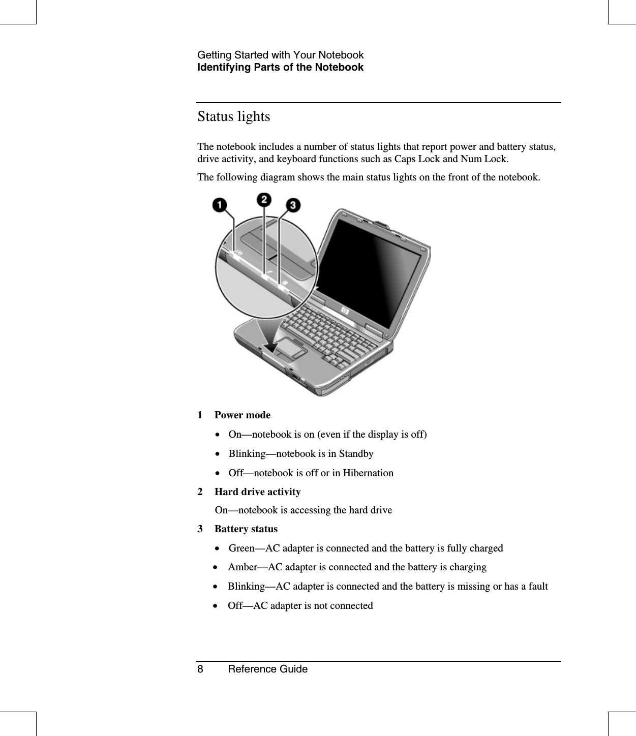 Getting Started with Your NotebookIdentifying Parts of the Notebook8 Reference GuideStatus lightsThe notebook includes a number of status lights that report power and battery status,drive activity, and keyboard functions such as Caps Lock and Num Lock.The following diagram shows the main status lights on the front of the notebook.1Powermode•  On—notebook is on (even if the display is off)•  Blinking—notebook is in Standby•  Off—notebook is off or in Hibernation2 Hard drive activityOn—notebook is accessing the hard drive3 Battery status•  Green—AC adapter is connected and the battery is fully charged•  Amber—AC adapter is connected and the battery is charging•  Blinking—AC adapter is connected and the battery is missing or has a fault•  Off—AC adapter is not connected