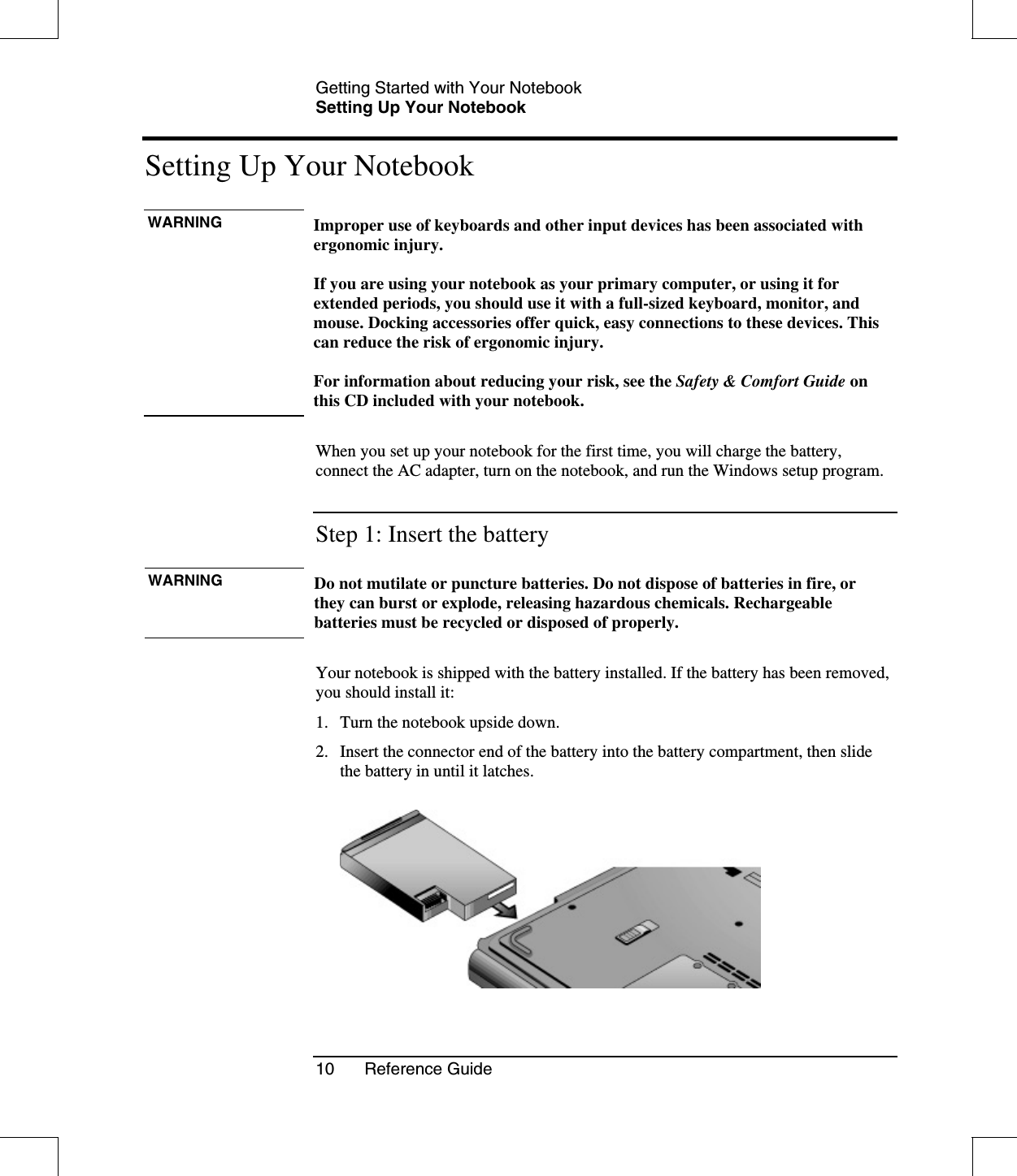 Getting Started with Your NotebookSetting Up Your Notebook10 Reference GuideSetting Up Your NotebookWARNING Improper use of keyboards and other input devices has been associated withergonomic injury.If you are using your notebook as your primary computer, or using it forextended periods, you should use it with a full-sized keyboard, monitor, andmouse. Docking accessories offer quick, easy connections to these devices. Thiscan reduce the risk of ergonomic injury.For information about reducing your risk, see the Safety &amp; Comfort Guide onthis CD included with your notebook.When you set up your notebook for the first time, you will charge the battery,connect the AC adapter, turn on the notebook, and run the Windows setup program.Step 1: Insert the batteryWARNING Do not mutilate or puncture batteries. Do not dispose of batteries in fire, orthey can burst or explode, releasing hazardous chemicals. Rechargeablebatteries must be recycled or disposed of properly.Your notebook is shipped with the battery installed. If the battery has been removed,you should install it:1. Turn the notebook upside down.2. Insert the connector end of the battery into the battery compartment, then slidethe battery in until it latches.