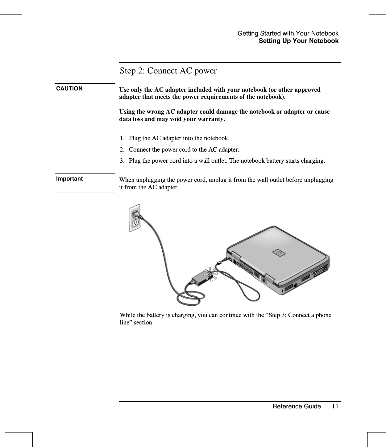 Getting Started with Your NotebookSetting Up Your NotebookReference Guide 11Step 2: Connect AC powerCAUTION Use only the AC adapter included with your notebook (or other approvedadapter that meets the power requirements of the notebook).Using the wrong AC adapter could damage the notebook or adapter or causedata loss and may void your warranty.1. Plug the AC adapter into the notebook.2. Connect the power cord to the AC adapter.3. Plug the power cord into a wall outlet. The notebook battery starts charging.Important When unplugging the power cord, unplug it from the wall outlet before unpluggingit from the AC adapter.While the battery is charging, you can continue with the “Step 3: Connect a phoneline” section.