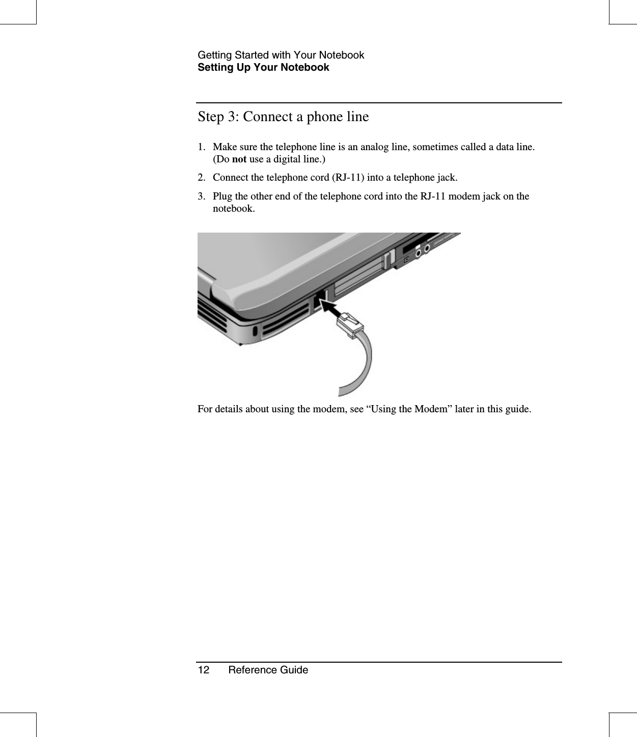 Getting Started with Your NotebookSetting Up Your Notebook12 Reference GuideStep 3: Connect a phone line1. Make sure the telephone line is an analog line, sometimes called a data line.(Do not use a digital line.)2. Connect the telephone cord (RJ-11) into a telephone jack.3. Plug the other end of the telephone cord into the RJ-11 modem jack on thenotebook.For details about using the modem, see “Using the Modem” later in this guide.