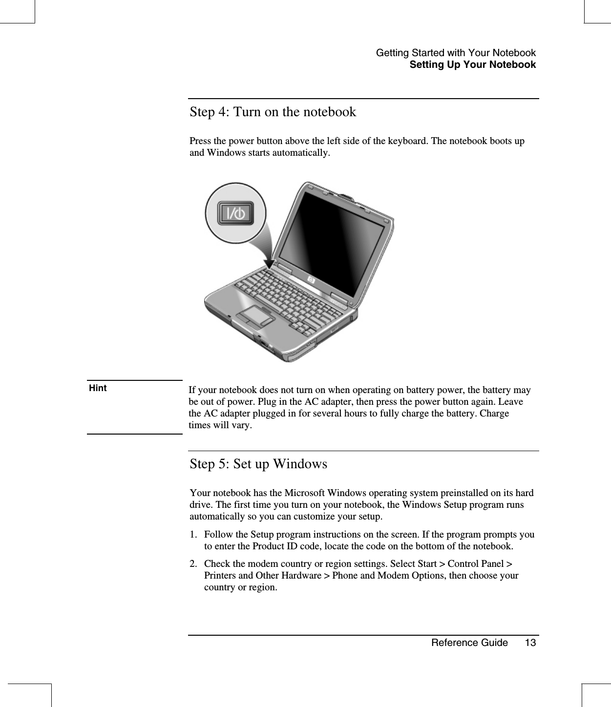 Getting Started with Your NotebookSetting Up Your NotebookReference Guide 13Step 4: Turn on the notebookPress the power button above the left side of the keyboard. The notebook boots upand Windows starts automatically.Hint If your notebook does not turn on when operating on battery power, the battery maybe out of power. Plug in the AC adapter, then press the power button again. Leavethe AC adapter plugged in for several hours to fully charge the battery. Chargetimes will vary.Step 5: Set up WindowsYour notebook has the Microsoft Windows operating system preinstalled on its harddrive. The first time you turn on your notebook, the Windows Setup program runsautomatically so you can customize your setup.1. Follow the Setup program instructions on the screen. If the program prompts youto enter the Product ID code, locate the code on the bottom of the notebook.2. Check the modem country or region settings. Select Start &gt; Control Panel &gt;Printers and Other Hardware &gt; Phone and Modem Options, then choose yourcountry or region.