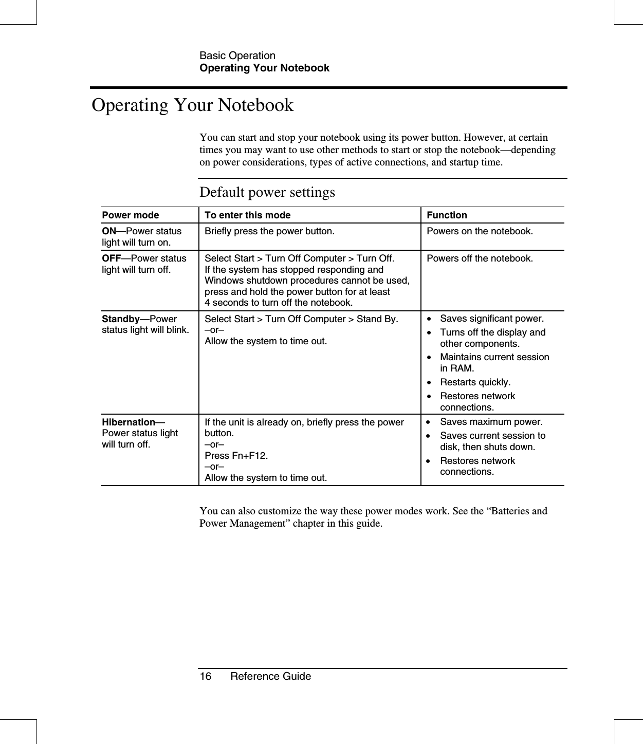 Basic OperationOperating Your Notebook16 Reference GuideOperating Your NotebookYou can start and stop your notebook using its power button. However, at certaintimes you may want to use other methods to start or stop the notebook—dependingon power considerations, types of active connections, and startup time.Default power settingsPower mode To enter this mode FunctionON—Power statuslight will turn on.Briefly press the power button. Powers on the notebook.OFF—Power statuslight will turn off.Select Start &gt; Turn Off Computer &gt; Turn Off.If the system has stopped responding andWindows shutdown procedures cannot be used,press and hold the power button for at least4 seconds to turn off the notebook.Powers off the notebook.Standby—Powerstatus light will blink.Select Start &gt; Turn Off Computer &gt; Stand By.–or–Allow the system to time out.•  Saves significant power.•  Turns off the display andother components.•  Maintains current sessionin RAM.•  Restarts quickly.•  Restores networkconnections.Hibernation—Power status lightwill turn off.If the unit is already on, briefly press the powerbutton.–or–Press Fn+F12.–or–Allow the system to time out.•  Saves maximum power.•  Saves current session todisk, then shuts down.•  Restores networkconnections.You can also customize the way these power modes work. See the “Batteries andPower Management” chapter in this guide.