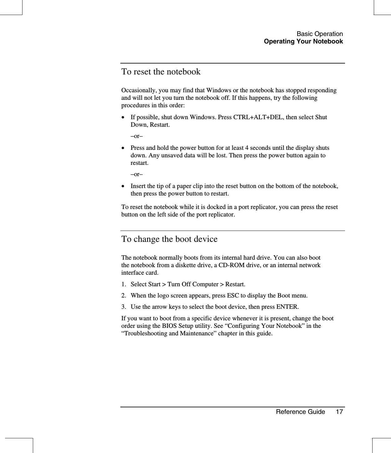 Basic OperationOperating Your NotebookReference Guide 17To reset the notebookOccasionally, you may find that Windows or the notebook has stopped respondingand will not let you turn the notebook off. If this happens, try the followingprocedures in this order:•  If possible, shut down Windows. Press CTRL+ALT+DEL, then select ShutDown, Restart.–or–•  Press and hold the power button for at least 4 seconds until the display shutsdown. Any unsaved data will be lost. Then press the power button again torestart.–or–•  Insert the tip of a paper clip into the reset button on the bottom of the notebook,then press the power button to restart.To reset the notebook while it is docked in a port replicator, you can press the resetbutton on the left side of the port replicator.To change the boot deviceThe notebook normally boots from its internal hard drive. You can also bootthe notebook from a diskette drive, a CD-ROM drive, or an internal networkinterface card.1. Select Start &gt; Turn Off Computer &gt; Restart.2. When the logo screen appears, press ESC to display the Boot menu.3. Use the arrow keys to select the boot device, then press ENTER.If you want to boot from a specific device whenever it is present, change the bootorder using the BIOS Setup utility. See “Configuring Your Notebook” in the“Troubleshooting and Maintenance” chapter in this guide.