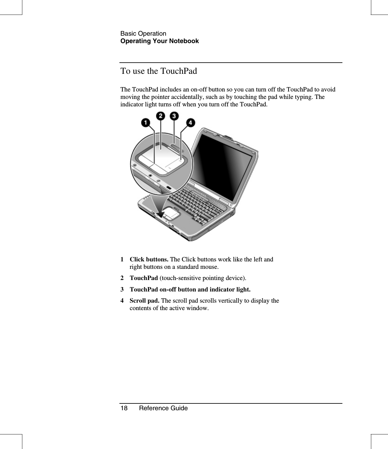 Basic OperationOperating Your Notebook18 Reference GuideTo use the TouchPadThe TouchPad includes an on-off button so you can turn off the TouchPad to avoidmoving the pointer accidentally, such as by touching the pad while typing. Theindicator light turns off when you turn off the TouchPad.1 Click buttons. The Click buttons work like the left andright buttons on a standard mouse.2TouchPad(touch-sensitive pointing device).3 TouchPad on-off button and indicator light.4 Scroll pad. The scroll pad scrolls vertically to display thecontents of the active window.