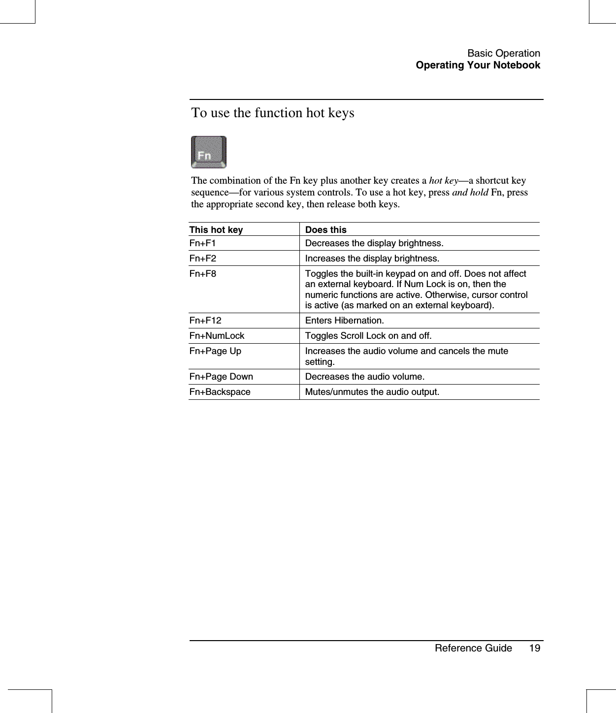 Basic OperationOperating Your NotebookReference Guide 19To use the function hot keysThe combination of the Fn key plus another key creates a hot key—a shortcut keysequence—for various system controls. To use a hot key, press and hold Fn, pressthe appropriate second key, then release both keys.This hot key Does thisFn+F1 Decreases the display brightness.Fn+F2 Increases the display brightness.Fn+F8 Toggles the built-in keypad on and off. Does not affectan external keyboard. If Num Lock is on, then thenumeric functions are active. Otherwise, cursor controlis active (as marked on an external keyboard).Fn+F12 Enters Hibernation.Fn+NumLock Toggles Scroll Lock on and off.Fn+Page Up Increases the audio volume and cancels the mutesetting.Fn+Page Down Decreases the audio volume.Fn+Backspace Mutes/unmutes the audio output.
