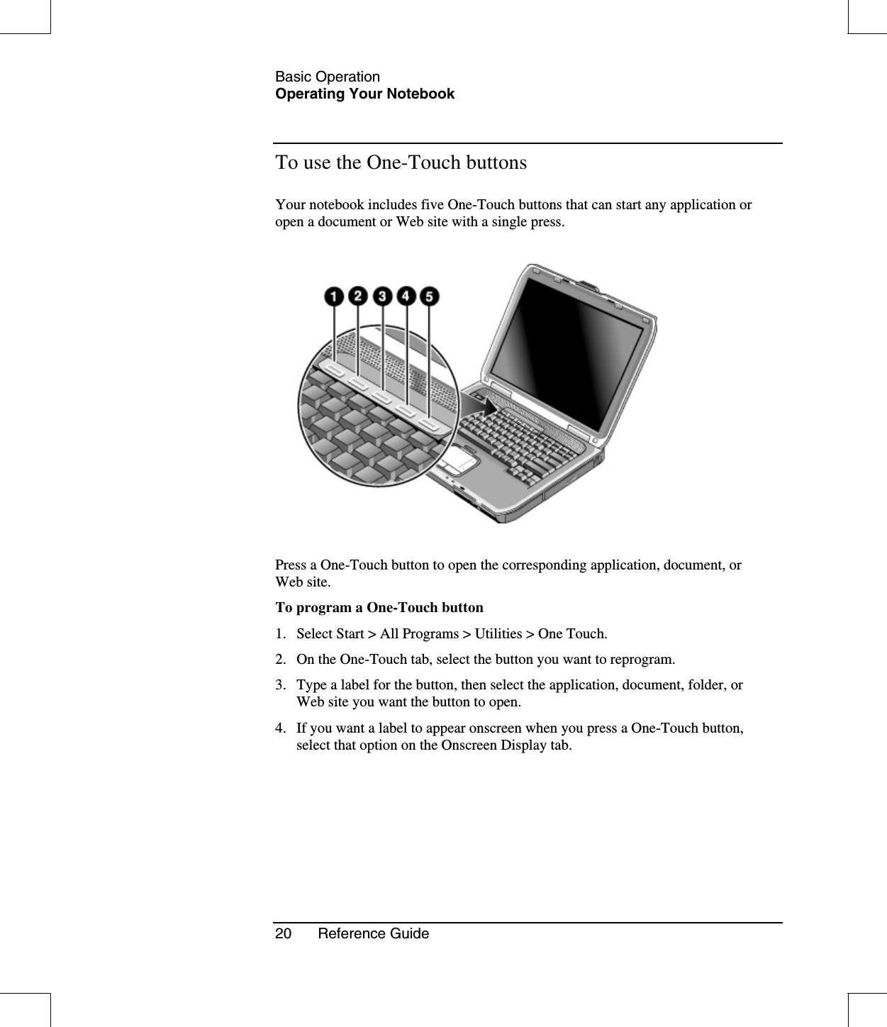 Basic OperationOperating Your Notebook20 Reference GuideTo use the One-Touch buttonsYour notebook includes five One-Touch buttons that can start any application oropen a document or Web site with a single press.Press a One-Touch button to open the corresponding application, document, orWeb site.To program a One-Touch button1. Select Start &gt; All Programs &gt; Utilities &gt; One Touch.2. On the One-Touch tab, select the button you want to reprogram.3. Type a label for the button, then select the application, document, folder, orWeb site you want the button to open.4. If you want a label to appear onscreen when you press a One-Touch button,select that option on the Onscreen Display tab.