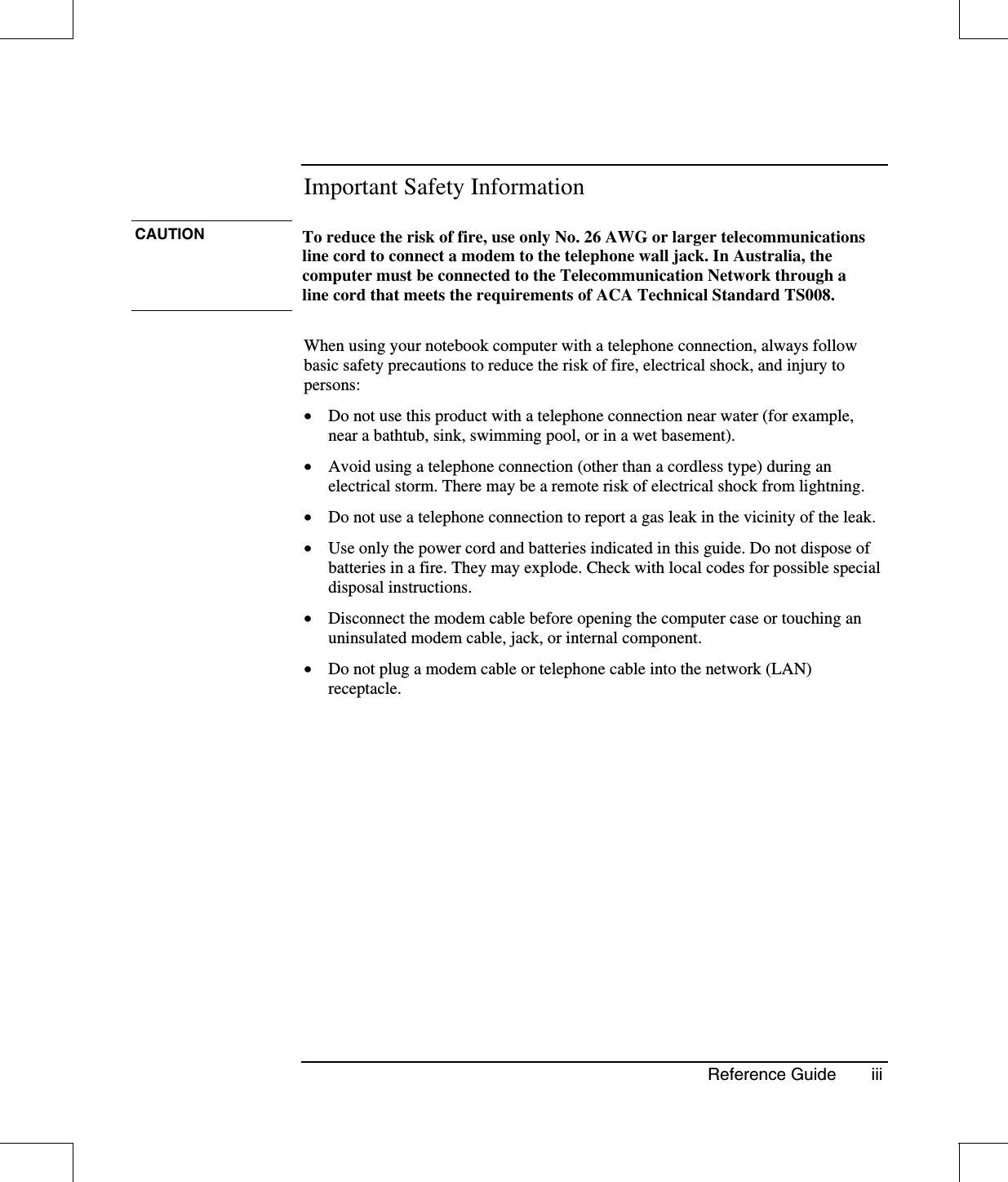 Reference Guide iiiImportant Safety InformationCAUTION To reduce the risk of fire, use only No. 26 AWG or larger telecommunicationsline cord to connect a modem to the telephone wall jack. In Australia, thecomputer must be connected to the Telecommunication Network through aline cord that meets the requirements of ACA Technical Standard TS008.When using your notebook computer with a telephone connection, always followbasic safety precautions to reduce the risk of fire, electrical shock, and injury topersons:•  Do not use this product with a telephone connection near water (for example,near a bathtub, sink, swimming pool, or in a wet basement).•  Avoid using a telephone connection (other than a cordless type) during anelectrical storm. There may be a remote risk of electrical shock from lightning.•  Do not use a telephone connection to report a gas leak in the vicinity of the leak.•  Use only the power cord and batteries indicated in this guide. Do not dispose ofbatteries in a fire. They may explode. Check with local codes for possible specialdisposal instructions.•  Disconnect the modem cable before opening the computer case or touching anuninsulated modem cable, jack, or internal component.•  Do not plug a modem cable or telephone cable into the network (LAN)receptacle.