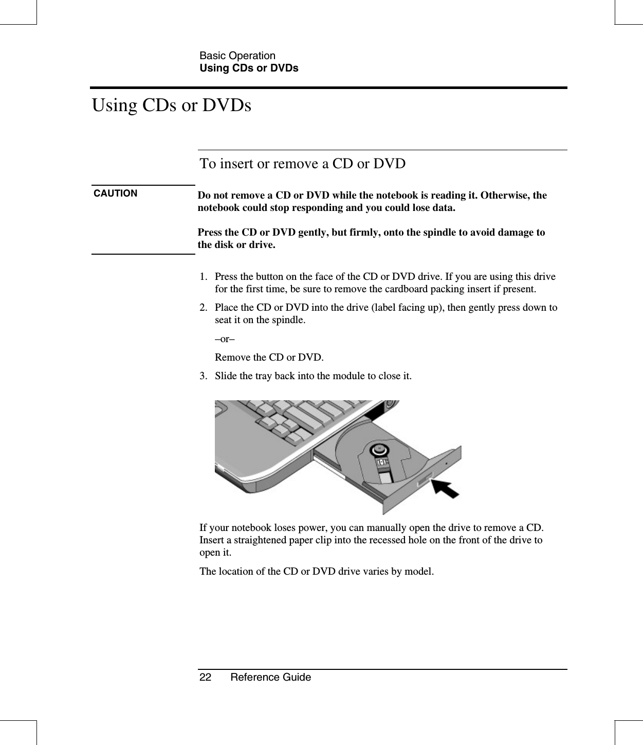 Basic OperationUsing CDs or DVDs22 Reference GuideUsing CDs or DVDsTo insert or remove a CD or DVDCAUTION Do not remove a CD or DVD while the notebook is reading it. Otherwise, thenotebook could stop responding and you could lose data.Press the CD or DVD gently, but firmly, onto the spindle to avoid damage tothediskordrive.1. Press the button on the face of the CD or DVD drive. If you are using this drivefor the first time, be sure to remove the cardboard packing insert if present.2. Place the CD or DVD into the drive (label facing up), then gently press down toseat it on the spindle.–or–Remove the CD or DVD.3. Slide the tray back into the module to close it.If your notebook loses power, you can manually open the drive to remove a CD.Insert a straightened paper clip into the recessed hole on the front of the drive toopen it.The location of the CD or DVD drive varies by model.