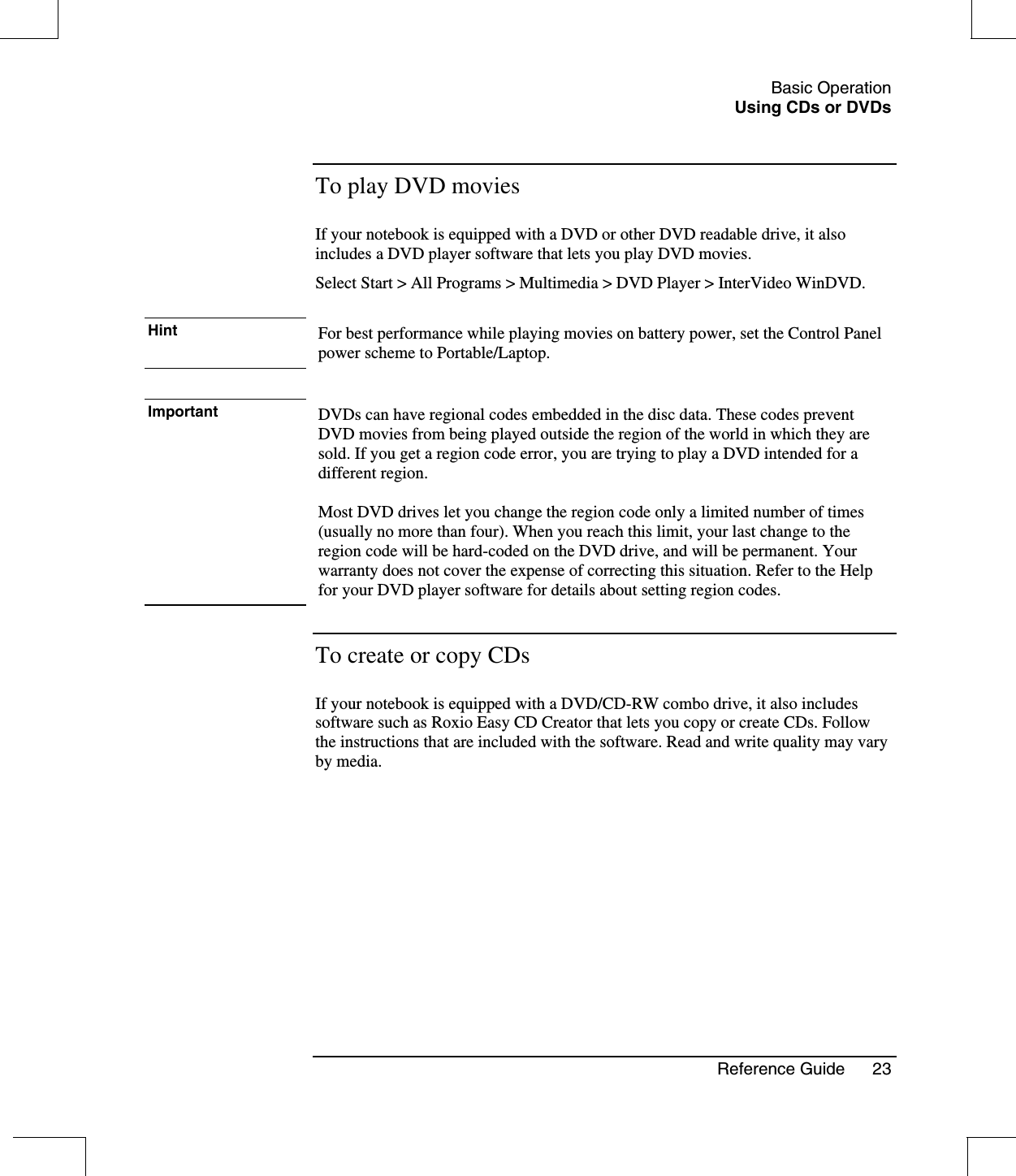 Basic OperationUsing CDs or DVDsReference Guide 23To play DVD moviesIf your notebook is equipped with a DVD or other DVD readable drive, it alsoincludes a DVD player software that lets you play DVD movies.Select Start &gt; All Programs &gt; Multimedia &gt; DVD Player &gt; InterVideo WinDVD.Hint For best performance while playing movies on battery power, set the Control Panelpower scheme to Portable/Laptop.Important DVDs can have regional codes embedded in the disc data. These codes preventDVD movies from being played outside the region of the world in which they aresold. If you get a region code error, you are trying to play a DVD intended for adifferent region.Most DVD drives let you change the region code only a limited number of times(usually no more than four). When you reach this limit, your last change to theregion code will be hard-coded on the DVD drive, and will be permanent. Yourwarranty does not cover the expense of correcting this situation. Refer to the Helpfor your DVD player software for details about setting region codes.To create or copy CDsIf your notebook is equipped with a DVD/CD-RW combo drive, it also includessoftware such as Roxio Easy CD Creator that lets you copy or create CDs. Followthe instructions that are included with the software. Read and write quality may varyby media.