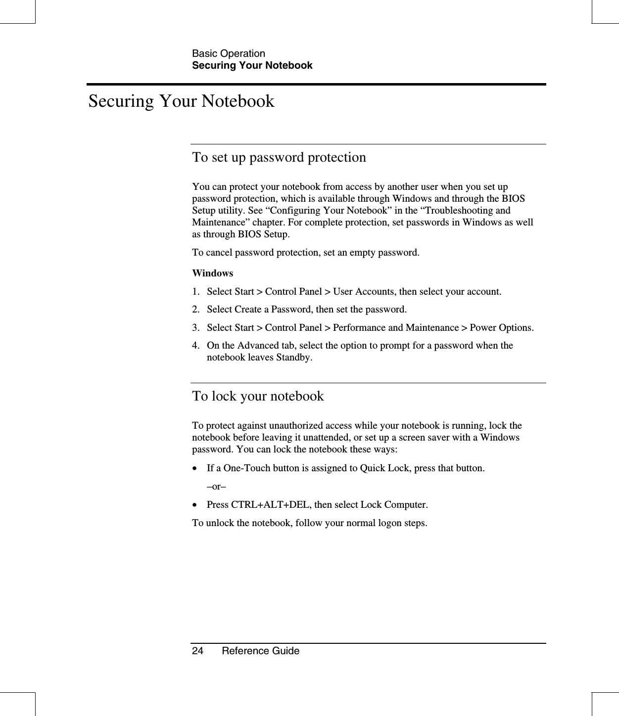 Basic OperationSecuring Your Notebook24 Reference GuideSecuring Your NotebookTo set up password protectionYou can protect your notebook from access by another user when you set uppassword protection, which is available through Windows and through the BIOSSetup utility. See “Configuring Your Notebook” in the “Troubleshooting andMaintenance” chapter. For complete protection, set passwords in Windows as wellas through BIOS Setup.To cancel password protection, set an empty password.Windows1. Select Start &gt; Control Panel &gt; User Accounts, then select your account.2. Select Create a Password, then set the password.3. Select Start &gt; Control Panel &gt; Performance and Maintenance &gt; Power Options.4. On the Advanced tab, select the option to prompt for a password when thenotebook leaves Standby.To lock your notebookTo protect against unauthorized access while your notebook is running, lock thenotebook before leaving it unattended, or set up a screen saver with a Windowspassword. You can lock the notebook these ways:•  If a One-Touch button is assigned to Quick Lock, press that button.–or–•  Press CTRL+ALT+DEL, then select Lock Computer.To unlock the notebook, follow your normal logon steps.