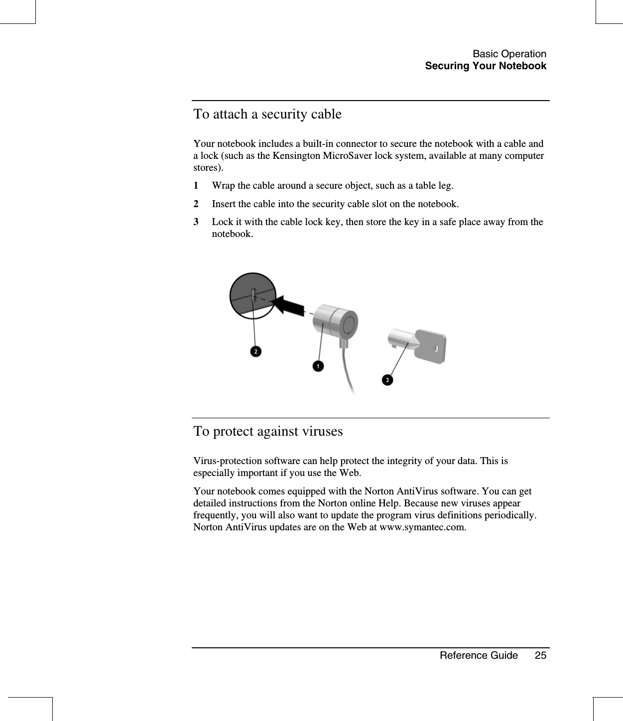 Basic OperationSecuring Your NotebookReference Guide 25To attach a security cableYour notebook includes a built-in connector to secure the notebook with a cable anda lock (such as the Kensington MicroSaver lock system, available at many computerstores).1Wrap the cable around a secure object, such as a table leg.2Insert the cable into the security cable slot on the notebook.3Lock it with the cable lock key, then store the key in a safe place away from thenotebook.To protect against virusesVirus-protection software can help protect the integrity of your data. This isespecially important if you use the Web.Your notebook comes equipped with the Norton AntiVirus software. You can getdetailed instructions from the Norton online Help. Because new viruses appearfrequently, you will also want to update the program virus definitions periodically.Norton AntiVirus updates are on the Web at www.symantec.com.