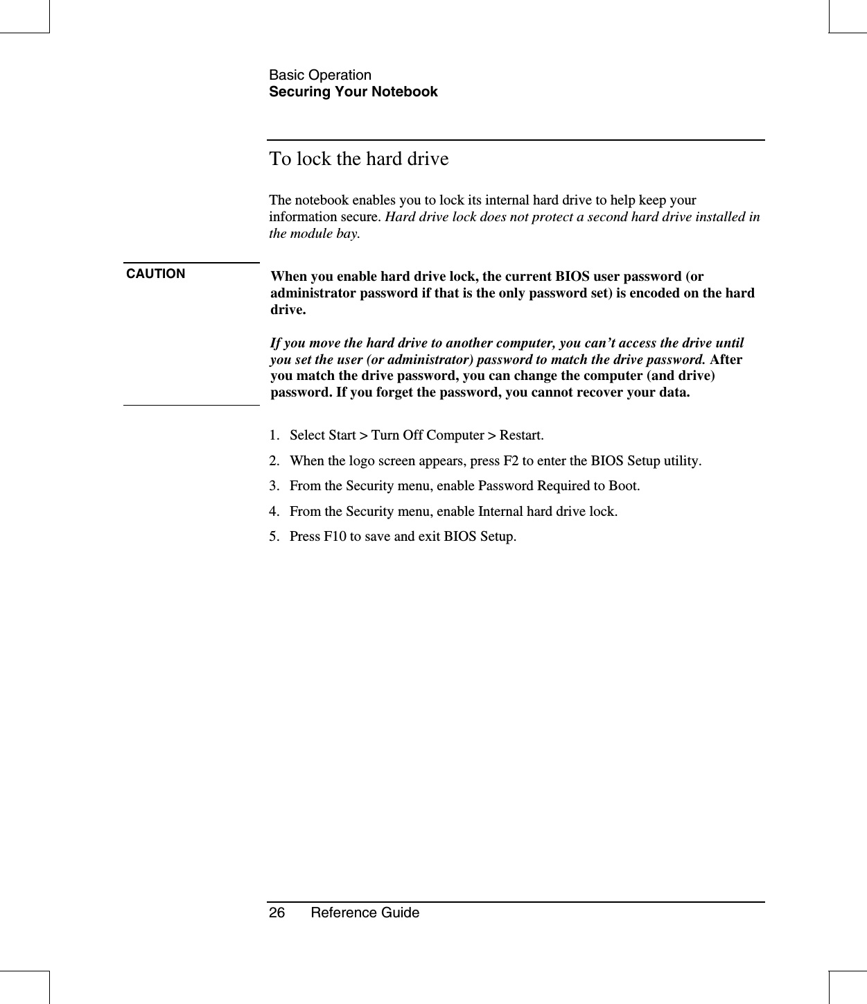 Basic OperationSecuring Your Notebook26 Reference GuideTo lock the hard driveThe notebook enables you to lock its internal hard drive to help keep yourinformation secure. Hard drive lock does not protect a second hard drive installed inthe module bay.CAUTION When you enable hard drive lock, the current BIOS user password (oradministrator password if that is the only password set) is encoded on the harddrive.If you move the hard drive to another computer, you can’t access the drive untilyou set the user (or administrator) password to match the drive password. Afteryou match the drive password, you can change the computer (and drive)password. If you forget the password, you cannot recover your data.1. Select Start &gt; Turn Off Computer &gt; Restart.2. When the logo screen appears, press F2 to enter the BIOS Setup utility.3. From the Security menu, enable Password Required to Boot.4. From the Security menu, enable Internal hard drive lock.5. Press F10 to save and exit BIOS Setup.
