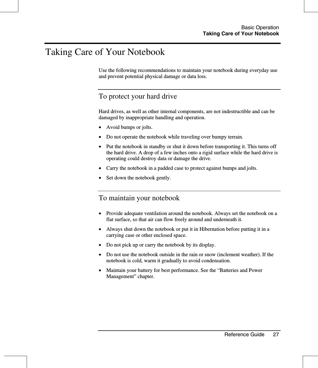 Basic OperationTaking Care of Your NotebookReference Guide 27Taking Care of Your NotebookUse the following recommendations to maintain your notebook during everyday useand prevent potential physical damage or data loss.To protect your hard driveHard drives, as well as other internal components, are not indestructible and can bedamaged by inappropriate handling and operation.•  Avoid bumps or jolts.•  Do not operate the notebook while traveling over bumpy terrain.•  Put the notebook in standby or shut it down before transporting it. This turns offthe hard drive. A drop of a few inches onto a rigid surface while the hard drive isoperating could destroy data or damage the drive.•  Carry the notebook in a padded case to protect against bumps and jolts.•  Set down the notebook gently.To maintain your notebook•  Provide adequate ventilation around the notebook. Always set the notebook on aflat surface, so that air can flow freely around and underneath it.•  Always shut down the notebook or put it in Hibernation before putting it in acarrying case or other enclosed space.•  Do not pick up or carry the notebook by its display.•  Do not use the notebook outside in the rain or snow (inclement weather). If thenotebook is cold, warm it gradually to avoid condensation.•  Maintain your battery for best performance. See the “Batteries and PowerManagement” chapter.